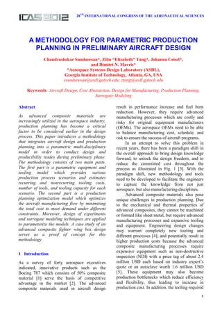 28TH
INTERNATIONAL CONGRESS OF THE AERONAUTICAL SCIENCES
1
Abstract
As advanced composite materials are
increasingly utilized in the aerospace industry,
production planning has become a critical
factor to be considered earlier in the design
process. This paper introduces a methodology
that integrates aircraft design and production
planning into a parametric multi-disciplinary
model in order to conduct design and
producibility trades during preliminary phase.
The methodology consists of two main parts.
The first part is a parametric equipment and
tooling model which provides various
production process scenarios and estimates
recurring and nonrecurring tooling costs,
number of tools, and tooling capacity for each
scenario. The second part is a production
planning optimization model which optimizes
the aircraft manufacturing flow by minimizing
the total cost to meet demand under different
constraints. Moreover, design of experiments
and surrogate modeling techniques are applied
to parameterize the models. A case study of an
advanced composite fighter wing box design
serves as a proof of concept for this
methodology.
1 Introduction
As a survey of forty aerospace executives
indicated, innovative products such as the
Boeing 787 which consists of 50% composite
material [1] serve the basis of competitive
advantage in the market [2]. The advanced
composite materials used in aircraft design
result in performance increase and fuel burn
reduction. However, they require advanced
manufacturing processes which are costly and
risky for original equipment manufacturers
(OEMs). The aerospace OEMs need to be able
to balance manufacturing cost, schedule, and
risk to ensure the success of aircraft programs.
In an attempt to solve this problem in
recent years, there has been a paradigm shift in
the overall approach to bring design knowledge
forward, to unlock the design freedom, and to
reduce the committed cost throughout the
process as illustrated in Fig. 1 [3]. With the
paradigm shift, new methodology and tools
need to be developed to facilitate the engineers
to capture the knowledge from not just
aerospace, but also manufacturing disciplines.
Advanced composite materials also pose
unique challenges in production planning. Due
to the mechanical and thermal properties of
advanced composites, they cannot be machined
or formed like sheet metal, but require advanced
manufacturing processes and expansive tooling
and equipment. Engineering design changes
may warrant completely new tooling and
different processes [4], and potentially result in
higher production costs because the advanced
composite manufacturing processes require
expensive equipment such as non-destructive
inspection (NDI) with a price tag of about 2.4
million USD each based on industry expert’s
quote or an autoclave worth 1.6 million USD
[5]. These equipment may also become
production bottlenecks which reduce efficiency
and flexibility, thus leading to increase in
production cost. In addition, the tooling required
A METHODOLOGY FOR PARAMETRIC PRODUCTION
PLANNING IN PRELIMINARY AIRCRAFT DESIGN
Chandrashekar Sundaresan*, Zilin “Elizabeth” Tang*, Johanna Ceisel*,
and Dimitri N. Mavris*
*Aerospace Systems Design Laboratory (ASDL),
Georgia Institute of Technology, Atlanta, GA, USA
csundaresan@asdl.gatech.edu; ztang@asdl.gatech.edu
Keywords: Aircraft Design, Cost Abstraction, Design for Manufacturing, Production Planning,
Surrogate Modeling
 