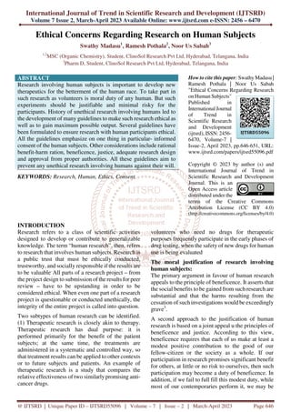 International Journal of Trend in Scientific Research and Development (IJTSRD)
Volume 7 Issue 2, March-April 2023 Available Online: www.ijtsrd.com e-ISSN: 2456 – 6470
@ IJTSRD | Unique Paper ID – IJTSRD55096 | Volume – 7 | Issue – 2 | March-April 2023 Page 646
Ethical Concerns Regarding Research on Human Subjects
Swathy Madasu1
, Ramesh Pothala2
, Noor Us Sabah3
1,2
MSC (Organic Chemistry), Student, ClinoSol Research Pvt Ltd, Hyderabad, Telangana, India
3
Pharm D, Student, ClinoSol Research Pvt Ltd, Hyderabad, Telangana, India
ABSTRACT
Research involving human subjects is important to develop new
therapeutics for the betterment of the human race. To take part in
such research as volunteers is moral duty of any human. But such
experiments should be justifiable and minimal risky for the
participants. History of unethical research involving humans led to
the development of many guidelines to make such research ethical as
well as to gain maximum possible output. Several guidelines have
been formulated to ensure research with human participants ethical.
All the guidelines emphasize on one thing in particular- informed
consent of the human subjects. Other considerations include rational
benefit-harm ration, beneficence, justice, adequate research design
and approval from proper authorities. All these guidelines aim to
prevent any unethical research involving humans against their will.
KEYWORDS: Research, Human, Ethics, Consent
How to cite this paper: Swathy Madasu |
Ramesh Pothala | Noor Us Sabah
"Ethical Concerns Regarding Research
on Human Subjects"
Published in
International Journal
of Trend in
Scientific Research
and Development
(ijtsrd), ISSN: 2456-
6470, Volume-7 |
Issue-2, April 2023, pp.646-651, URL:
www.ijtsrd.com/papers/ijtsrd55096.pdf
Copyright © 2023 by author (s) and
International Journal of Trend in
Scientific Research and Development
Journal. This is an
Open Access article
distributed under the
terms of the Creative Commons
Attribution License (CC BY 4.0)
(http://creativecommons.org/licenses/by/4.0)
INTRODUCTION
Research refers to a class of scientific activities
designed to develop or contribute to generalizable
knowledge. The term “human research”, then, refers
to research that involves human subjects. Research is
a public trust that must be ethically conducted,
trustworthy, and socially responsible if the results are
to be valuable.
All parts of a research project – from
the project design to submission of the results for peer
review – have to be upstanding in order to be
considered ethical. When even one part of a research
project is questionable or conducted unethically, the
integrity of the entire project is called into question.
Two subtypes of human research can be identified.
(1) Therapeutic research is closely akin to therapy.
Therapeutic research has dual purpose: it is
performed primarily for the benefit of the patient
subjects; at the same time, the treatments are
administered in a systematic and controlled way, so
that treatment results can be applied to other contexts
or to future subjects and patients. An example of
therapeutic research is a study that compares the
relative effectiveness of two similarlypromising anti-
cancer drugs.
volunteers who need no drugs for therapeutic
purposes frequently participate in the early phases of
drug testing, when the safety of new drugs for human
use is being evaluated.
The moral justification of research involving
human subjects:
The primary argument in favour of human research
appeals to the principle of beneficence. It asserts that
the social benefits to be gained from such research are
substantial and that the harms resulting from the
cessation of such investigations would be exceedingly
grave3
.
A second approach to the justification of human
research is based on a joint appeal u the principles of
beneficence and justice. According to this view,
beneficence requires that each of us make at least a
modest positive contribution to the good of our
fellow-citizen or the society as a whole. If our
participation in research promises significant benefit
for others, at little or no risk to ourselves, then such
participation may become a duty of beneficence. In
addition, if we fail to full fill this modest duty, while
most of our contemporaries perform it, we may be
IJTSRD55096
 