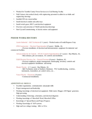 • Worked for Tremble County Power Services at a Coal Burning Facility
• Field Liaison who worked closely with engineering personnel to adhere to as-builts and
engineering drawings
• Installed 850 mw steam turbine
• Install electrical conduit and cable trays
• Install switch gears, MCC's and electrical equipment
• Overview and correction of P&ID and electrical drawings
• Start Up and Commissioning of electric motors and equipment
PRIOR WORK HISTORY
Austin Industrial – I&E Technician (1 ½ years) – Worked onsite at Evonik/Degussa Corp.
CRS Construction – Electrical Superintendent (2 years) – Mobile, AL.
~Oversaw installation of electrical and instrumentation equipment for industrial and
commercial facilities.
Advanced Electric & Controls – HVAC Controls Superintendent (2 ½ years) – Bay Minette, AL.
~Bid estimates, job cost analysis, AC controls and installation.
C&R Electrical Services, Inc. - General Foreman (4 years) – Stapleton, AL.
~Oversaw employees, project management, timekeeping, inventory controls and
electrical equipment installations and startup.
Moody Electric – (1 ½ years) – Bay Minette, AL.
~I&E Technician onsite at Southern Aluminum. PLC troubleshooting, switches,
instruments, transmitters, air control valves, etc…
Vance Electric – Electrician (4 years)
~Commercial installations.
ADDITIONAL SKILLS
• Excellent organization, communication and people skills
• Project management and leadership
• Working knowledge of electrical test equipment; Multi meter, Megger, 4/20 Signal generator,
High pot testing
• Understanding of drawings, schematics, and electrical diagrams
• Working knowledge of MicroSoft Word, MicroSoft Office
• Knowledge of Spread Sheets and Project Progress
• Working Knowledge of SAP systems
• High and Low voltage training: 600v to 34 kv
 