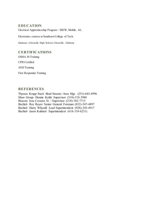 EDUCATION
Electrical Apprenticeship Program – IBEW, Mobile, AL.
Electronics courses at Southeast College of Tech.
Graduate -Citronelle High School, Citronelle, Alabama
CERTIFICATIONS
OSHA 30 Training
CPR Certified
AED Training
First Responder Training
REFERENCES
Thyssen Krupp Steel- Brad Streeter /Area Mgr. (251)-643-8996
Shaw Group- Donnie Keith/ Supervisor (318)-518-3980
Beacon- Jose Cavazos Sr. / Supervisor (218)-382-7715
Bechtel- Roy Reyes/ Senior General Foreman (832)-547-4897
Bechtel- Harry Whysall/ Lead Superintendent (928)-245-4917
Bechtel- Jason Kuhnert/ Superintendent (618-318-6231)
 