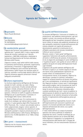 13
Agenzia del Territorio di Roma
Responsabile
Mario Picardi (Direttore)
Referente
Luca Montobbio
Tel. 0672004341
luca.montobbio@agenziaterritorio.it
Le caratteristiche generali
L’Agenzia del Territorio, ente pubblico non economico
operativo dal 1° gennaio 2001, è nata a seguito della
riforma dei ministeri realizzata con il decreto
legislativo n. 300/1999, ereditando e ampliando le
funzioni del Dipartimento del Territorio dell’allora
Ministero delle Finanze.
L’Agenzia è dotata, negli ambiti definiti dallo statuto,
di autonomia amministrativa, gestionale, organizzativa,
patrimoniale e finanziaria. Il raggiungimento degli
obiettivi dell’Agenzia viene verificato dal Ministero
dell’Economia e delle Finanze che mantiene poteri di
indirizzo, controllo e verifica degli obiettivi definiti con
l’Agenzia attraverso apposite convenzioni triennali
(adeguate annualmente).
Struttura organizzativa
La struttura organizzativa dell’Agenzia del Territorio
prevede tre livelli: centrale, con sede in Roma,
regionale e provinciale. Il livello centrale definisce
strategie e metodi, attraverso Direzioni di line, di
indirizzo, coordinamento e supporto agli uffici
operativi, e Direzioni di staff, di supporto al Direttore
dell’Agenzia per la pianificazione, il controllo e il
monitoraggio delle risorse e delle attività.
Le Direzioni Regionali sono 19 e costituiscono lo
snodo fra le strategie e gli indirizzi decisi a livello
centrale e il ruolo operativo degli Uffici Provinciali. Gli
Uffici Provinciali, 103, in alcuni casi articolati anche a
livello subprovinciale, erogano i servizi operativi. A
capo dell’Agenzia è il Direttore che determina le scelte
strategiche aziendali e stipula la convenzione con il
Ministero dell'Economia e delle Finanze. Nell’Agenzia
operano circa 10.788 dipendenti di cui 1586 a tempo
determinato.
Altri premi - riconoscimenti
L’Agenzia non ha ricevuto nessun premio o
riconoscimento precedente.
La qualità dell’Amministrazione
La missione dell’Agenzia è “assicurare al cittadino e ai
professionisti, alle pubbliche amministrazioni, agli enti
pubblici e privati, una corretta ed efficace gestione
dell’anagrafe dei beni immobiliari attraverso l’offerta di
servizi relativi al catasto, alla pubblicità immobiliare ed
alla cartografia; mantenere la guida dell’evoluzione del
sistema catastale nel rispetto del processo di
decentramento; garantire la costituzione di un
affidabile osservatorio del mercato immobiliare e
l’offerta di servizi estimativi”.
Missione, visione e “valori guida” dell’Agenzia
supportano l’attenzione alla qualità, all’orientamento
all’utente e all’efficienza dei processi. A dimostrazione
di ciò, lo slogan che accompagna le azioni dell’Agenzia
è “qualità ed equità”, cioè qualità nei servizi offerti al
pubblico ed equità nel campo dell’imposizione fiscale
sugli immobili.
L’approccio alla qualità adottato dall’Agenzia del
Territorio si esplica in un insieme organico di attività
che hanno inciso profondamente soprattutto sui
risultati relativi al cittadino/cliente e sul suo
funzionamento interno. A tal proposito, l’Agenzia ha
identificato i portatori di interesse, individuato i
rapporti di reciproco beneficio ed attuato una politica
per il loro coinvolgimento. Le attività più significative
che l’Agenzia ha posto in essere sono: il monitoraggio
della qualità erogata, cioè la misurazione dei livelli di
servizio offerti all’utenza, riferiti principalmente ai
tempi di servizio; la rilevazione sistematica della
customer satisfaction per tutti i servizi al pubblico; la
determinazione di obiettivi di qualità del servizio e la
pubblicazione di tali obiettivi attraverso la Carta della
Qualità; il miglioramento dell’accoglienza presso gli
sportelli.
L’Agenzia ha definito responsabilità, funzioni, livelli
dell’organizzazione per assicurare la gestione per
processi e la revisione periodica del sistema sia in
relazione all’evoluzione dei servizi, sia a quella
dell’organizzazione.
E’ stato inoltre definito un corpus di procedure
operative che hanno codificato le modalità di
erogazione dei servizi, creando le premesse per un
Sistema Qualità coerente con la norma ISO 9001.
Infine l’Agenzia è impegnata in un programma di
informatizzazione delle banche dati e sviluppo dei
servizi telematici, che sta rivoluzionando l’accesso ai
servizi.
 
