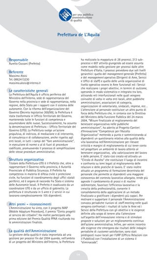 14
Responsabile
Aurelio Cozzani (Prefetto)
Referente
Massimo Aloisi
Tel. 0862413230
massimo.aloisi@interno.it
Le caratteristiche generali
La Prefettura dell’Aquila è ufficio periferico del
Ministero dell’Interno, sede di rappresentanza del
Governo nella provincia e sede di rappresentanza, nella
regione, dello Stato per i rapporti con il sistema delle
autonomie. Con la riforma dell’organizzazione del
Governo (Decreto legislativo 300/99), la Prefettura è
stata trasformata in Ufficio Territoriale del Governo,
mantenendo tutte le funzioni di competenza e
assumendone delle nuove. Successivamente, ha assunto
la denominazione di Prefettura - Ufficio Territoriale del
Governo (UTG). La Prefettura svolge un’azione
propulsiva, di indirizzo, di mediazione e di intervento,
di consulenza e di collaborazione, anche rispetto agli
enti locali, in tutti i campi del “fare amministrazione”,
in esecuzione di norme o al di fuori di procedure
codificate, promuovendo il processo di semplificazione
delle stesse procedure amministrative.
Struttura organizzativa
Titolare della Prefettura-UTG è il Prefetto che, oltre a
rappresentare il Governo nella provincia, è Autorità
Provinciale di Pubblica Sicurezza. Il Prefetto ha
competenza in materia di difesa civile e protezione
civile, ha funzioni di coordinamento degli uffici statali
periferici, ed è organo di raccordo fra Stato e sistema
delle Autonomie locali. Il Prefetto è coadiuvato da un
coordinatore UTG e da un ufficio di gabinetto. La
prefettura è strutturata in 5 aree e 2 servizi in cui
lavorano complessivamente 105 dipendenti.
Altri premi - riconoscimenti
L’Amministrazione ha vinto, con il progetto MAP
(Mobile Adapture Procedure), il premio “Cento progetti
al servizio dei cittadini”. Ha inoltre partecipato alla
prima edizione del Premio Qualità PPAA risultando tra
le amministrazioni finaliste.
La qualità dell’Amministrazione
La gestione della qualità è stata improntata ad una
gestione per processi fin dal 2004 quando, nell’ambito
di un progetto del Ministero dell’Interno, la Prefettura
ha realizzato la mappatura di 28 processi, 213 sub-
processi e 607 attività giungendo ad essere assunta
come modello nella gestione per processi dalle altre
Prefetture d’Italia. I processi prevedono due soli livelli
gerarchici: quello del management generale (Prefetto)
e del management operativo (Dirigenti di Aree, Servizi
e Uffici di staff) e quello delle unità organizzative di
livello operativo ovvero le Aree funzionali ed i Servizi
che realizzano i propri obiettivi, in termini di outcome,
operando in modo sistematico e integrato tra loro,
attivando reti interfunzionali nelle quali vengono
coinvolte di volta in volta enti locali, altre pubbliche
amministrazioni, associazioni di categoria,
organizzazioni di volontariato, sindacati, imprese, ecc…
L’attenzione al personale costituisce un altro punto di
forza della Prefettura che, in sintonia con la Direttiva
del Ministero della Funzione Pubblica del 24 marzo
2004, “Misure finalizzate al miglioramento del
benessere organizzativo nelle pubbliche
amministrazioni”, ha aderito al Progetto Cantieri
d’Innovazione “Competenze per l’Ascolto
Organizzativo” mettendo a punto e somministrando ai
dipendenti un questionario relativo alla qualità della
vita lavorativa nell’Amministrazione per rilevare
criticità e margini di miglioramento di cui tener conto
nel progettare un ambiente di lavoro attento al
benessere organizzativo, alla valorizzazione del lavoro
e delle persone. E’ stato così creato ed attivato un
“Circolo di Ascolto” che costituisce il luogo di incontro
e confronto su temi legati al miglioramento delle
relazioni e delle pratiche di lavoro. E’ stato inoltre
attuato un programma di formazione decentrata del
personale che permette ai dipendenti una maggiore
conoscenza del contesto lavorativo allargato, rende più
agevole il cambiamento di prassi e di routine
sedimentate, favorisce l’efficienza lavorativa e la
crescita della professionalità, consente il
consolidamento della applicazione di un metodo
finalizzato a gratificare i dipendenti più capaci. Per
motivare e supportare il personale l’Amministrazione
convoca periodiche riunioni di staff meeting nelle quali
vengono confrontati i risultati di tutte le Aree ed i
Servizi della Prefettura con gli obiettivi e le esigenze
definite allo scopo di tenere alta l’attenzione
sull’aspetto dell’innovazione interna e di stimolare
proposte e soluzioni per un miglioramento continuo
dell’azione amministrativa. Infine, per venire incontro
alle esigenze che emergono dai risultati delle indagini
periodiche di customer satisfaction, sono stati
predisposti nuovi locali per l’URP (Uffìcio Relazioni con
il Pubblico) con l’installazione di un sistema il
“eliminacode”.
Prefettura de L’Aquila
 