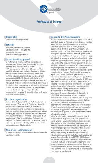 15
Prefettura di Teramo
Responsabile
Francesco Camerino (Prefetto)
Referenti
Paola Laci e Roberta Di Silvestro
Tel. 0861259499 – 0861259448
paola.iaci@interno.it
roberta.disilvestro@interno.it
Le caratteristiche generali
La Prefettura di Teramo è ufficio periferico del
Ministero dell'Interno, sede di rappresentanza del
Governo nella provincia. Con la riforma
dell'organizzazione del Governo (Decreto legislativo
300/99), la Prefettura è stata trasformata in Ufficio
Territoriale del Governo. La Prefettura opera in un
contesto provinciale costituito da una popolazione
complessiva di 287.411 abitanti, distribuita in 47
comuni. La Prefettura svolge un'azione propulsiva, di
indirizzo, di mediazione e di intervento, di consulenza e
di collaborazione, anche rispetto agli enti locali, in tutti
i campi del "fare amministrazione", in esecuzione di
norme o al di fuori di procedure codificate,
promuovendo il processo di semplificazione delle stesse
procedure amministrative.
Struttura organizzativa
Titolare della Prefettura-UTG è il Prefetto che, oltre a
rappresentare il Governo nella Provincia, è Autorità
Provinciale di Pubblica Sicurezza. Il Prefetto ha
competenza in materia di difesa civile e protezione
civile, ha funzioni di coordinamento degli uffici statali
periferici, ed è organo di raccordo fra Stato e sistema
delle Autonomie locali. Il Prefetto è coadiuvato da un
coordinatore UTG e da un Ufficio di Gabinetto. La
Prefettura di Teramo è strutturata in 4 aree e 2 servizi
a capo dei quali ci sono 6 viceprefetti e in cui lavorano
complessivamente 63 dipendenti.
Altri premi - riconoscimenti
La Prefettura non ha ricevuto nessun riconoscimento o
premio precedenti.
La qualità dell’Amministrazione
Da vari anni la Prefettura di Teramo opera in un' ottica
secondo la quale la Pubblica Amministrazione è vista e
lavora non più come un meccanismo destinato a
funzionare solo sulla base di norme, circolari,
regolamenti e strutture gerarchiche, ma come un
"sistema sociale" che deve essere guidato, ispirato con
intelligenza e grande apertura mentale, quindi come
un"sistema vivente", fatto di risorse umane il cui scopo
istituzionale è rendere servizi al cittadino-cliente. A tal
proposito, appare significativo l’impegno nella gestione
delle partnership chiave al fine di sostenere le proprie
politiche e strategie e assicurare un’efficace operatività
dei propri processi. La Prefettura ha stipulato un
numero considerevole di protocolli di intesa ed è parte
attiva in diversi comitati (Comitato Operativo per la
Legalità del Lavoro, Comitato Operativo per la
Sicurezza sulle strade, Comitato Operativo per l’edilizia
scolastica). Ha inoltre avviato un progetto di diffusione
degli Sportelli Unici per le Attività Produttive ed un
progetto finalizzato a creare le condizioni per favorire
la piena integrazione e la migliore autonomia delle
persone disabili conseguendo risultati notevoli
relativamente all’impatto sulla società.
Altro punto di forza nella gestione della qualità è
l’attenzione all’innovazione interna, che viene
mantenuta alta stimolando proposte e soluzioni per un
miglioramento continuo dell'azione amministrativa.
La Prefettura poggia su una leadership forte,
rappresentata dal Prefetto, che ha più volte rivolto ai
dirigenti specifiche direttive ed inviti per conseguire
una sempre maggiore efficienza ed economicità
dell'azione, in un quadro di forte accrescimento della
cultura del risultato.
Tutta l'attività svolta è quindi effettuata in vista di
obiettivi volti al miglioramento della gestione delle
risorse umane e strumentali nell'ambito più generale
della politica di modernizzazione prevista da una
Direttiva del Ministro dell’Interno. Nel predisporre gli
obiettivi vengono precisati i risultati attesi, le azioni
programmate e le risorse assegnate per la loro
realizzazione, i tempi e le fasi di esecuzione e gli
indicatori di misura, anche sulla base delle direttive del
Servizio Controllo di Gestione (SECIN) del Ministero
dell'Interno. Tale politica a favorito il raggiungimento
di risultati culturali ed organizzativi importanti nella
gestione dei processi, nella comunicazione (attraverso
l’attivazione dell’URP e di un ufficio stampa interno),
nella gestione delle risorse finanziarie ed informatiche
e nel rapporto con l’utenza.
 