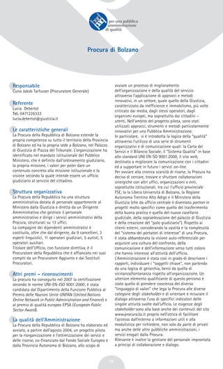 16
Procura di Bolzano
Responsabile
Cuno Jakob Tarfusser (Procuratore Generale)
Referente
Lucia Debertol
Tel. 0471226333
lucia.debertol@giustizia.it
Le caratteristiche generali
La Procura della Repubblica di Bolzano estende la
propria competenza su tutto il territorio della Provincia
di Bolzano ed ha la propria sede a Bolzano, nel Palazzo
di Giustizia di Piazza del Tribunale. L’organizzazione ha
identificato nel mandato istituzionale del Pubblico
Ministero, che è definito dall’ordinamento giudiziario,
la propria missione, i valori per poter dare un
contenuto concreto alla missione istituzionale e la
visione secondo la quale intende essere un ufficio
giudiziario al servizio del cittadino.
Struttura organizzativa
La Procura della Repubblica ha una struttura
amministrativa dotata di personale appartenente al
Ministero dalla Giustizia e diretta da un Dirigente
Amministrativo che gestisce il personale
amministrativo e dirige i servizi amministrativi della
Procura, strutturati su 13 uffici.
La compagine dei dipendenti amministrativi è
costituita, oltre che dal dirigente, da 9 cancellieri, 3
esperti linguistici, 11 operatori giudiziari, 5 autisti, 5
operatori ausiliari.
Titolare dell’Ufficio, con funzione direttiva, è il
Procuratore della Repubblica che è affiancato nei suoi
compiti da un Procuratore Aggiunto e dai Sostituti
Procuratori.
Altri premi - riconoscimenti
La procura ha conseguito nel 2007 la certificazione
secondo le norme UNI-EN-ISO 9001:2000; è stata
candidata dal Dipartimento della Funzione Pubblica al
Premio delle Nazioni Unite UNPAN (United Nations
Online Network in Public Administration and Finance) e
al premio di qualità europeo EPSA (European Public
Sector Award).
La qualità dell’Amministrazione
La Procura della Repubblica di Bolzano ha elaborato ed
avviato, a partire dall’agosto 2004, un progetto pilota
per la riorganizzazione e l’ottimizzazione dei servizi e
delle risorse, co-finanziato dal Fondo Sociale Europeo e
dalla Provincia Autonoma di Bolzano, allo scopo di
avviare un processo di miglioramento
dell’organizzazione e della qualità del servizio
attraverso l’applicazione di approcci e metodi
innovativi, in un settore, quale quello della Giustizia,
caratterizzato da inefficienze e immobilismo, più volte
criticato dai media, dagli stessi operatori, dagli
organismi europei, ma soprattutto dai cittadini –
utenti. Nell’ambito del progetto pilota, sono stati
utilizzati approcci, strumenti e metodi particolarmente
innovativi per una Pubblica Amministrazione.
In particolare, si è introdotta la logica della “qualità”
attraverso l’utilizzo di una serie di strumenti
organizzativi e di comunicazione quali: la Carta dei
Servizi e il Bilancio Sociale; il “Sistema Qualità” in base
allo standard UNI EN-SO 9001:2000, il sito web,
destinato a migliorare la comunicazione con i cittadini
ed a supportare in futuro i servizi on-line.
Per ovviare alla cronica scarsità di risorse, la Procura ha
deciso di cercare, trovare e sfruttare collaborazioni
sinergiche con altri uffici, organizzazioni o enti,
soprattutto istituzionali, tra cui l’ufficio provinciale
FSE, la la Libera Università di Bolzano, la Regione
Autonoma Trentino Alto Adige e il Ministero della
Giustizia (che da ufficio centrale è diventato partner in
progetti molto specifici come quello del trasferimento
della buona pratica e quello del nuovo casellario
giudiziale, della sopraelevazione del palazzo di Giustizia
e della creazione del “polo giudiziario”). Rispetto ai
clienti esterni, considerando la vastità e la complessità
del “sistema dei portatori di interesse” di una Procura,
è stata abbandonata la visione auto-referenziale per
acquisire una cultura del confronto, della
comunicazione e dell’informazione verso tutti coloro
che hanno interesse all’attività dell’ufficio.
L’Amministrazione è stata così in grado di descrivere i
rapporti, individuare i “soggetti chiave”, non partendo
da una logica di gerarchia, bensì da quella di
vicinanza/lontananza rispetto all’organizzazione. Un
ulteriore elemento qualificante di questo percorso è
stato quello di prendere coscienza del diverso
“linguaggio di valori” che lega la Procura alle diverse
categorie degli stakeholder e di orientare e misurare il
dialogo attraverso l’uso di specifici indicatori delle
singole attività svolte dall’ufficio. Le esigenze degli
stakeholder sono alla base anche dei contenuti del sito
www.procura.bz.it proprio nell’ottica di facilitare
l’accesso dall’esterno a informazioni utili e alla
modulistica per richiedere, non solo da parte di privati
ma anche delle altre pubbliche amministrazioni, i
servizi erogati dalla Procura.
Rilevante è inoltre la gestione del personale improntata
a principi di collaborazione e dialogo.
 
