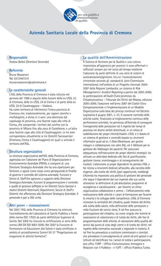 18
Azienda Sanitaria Locale della Provincia di Cremona
Responsabile
Andrea Belloli (Direttore Generale)
Referente
Bruna Masseroni
Tel. 0372497219
bruna.masseroni@aslcremona.it
Le caratteristiche generali
L'ASL della Provincia di Cremona è stata istituita nel
gennaio del 1998 a seguito della fusione della ex USSL 23
di Cremona, della ex USSL 24 di Crema e di parte della ex
USSL 20 di Casalmaggiore – Viadana.
Ha come territorio di riferimento l’intera provincia di
Cremona che, tradizionalmente, per ragioni storiche e
morfologiche, è divisa in 3 aree: una dominata dal
capoluogo di provincia, una facente capo alla città di
Crema, che comprende i territori dal confine con la
provincia di Milano fino alla zona di Castelleone, e un'altra
area facente capo alla città di Casalmaggiore. Le tre aree
corrispondono attualmente ai tre Distretti Sociosanitari
(Cremona, Crema e Casalmaggiore) nei quali si articola il
territorio dell’ASL.
Struttura organizzativa
La struttura organizzativa dell'ASL della Provincia di Cremona,
approvata con l’adozione del Piano di Organizzazione e
Funzionamento Aziendale (POFA), si compone di: una
Direzione Strategica Aziendale che ha una ripartizione per
Direzioni, e agisce come corpo unico perseguendo le finalità
di governo e controllo del sistema aziendale; Funzioni e
Servizi di Staffche agiscono a supporto della Direzione
Strategica Aziendale; funzioni di programmazione e controllo
e quelle di gestione (affidate ai tre Distretti Socio-Sanitari e
relativi Distretti Veterinari); Dipartimenti, Servizi di Staff e
Distretti che afferiscono alla Direzione Strategica Aziendale. Il
personale è pari a 592 unità.
Altri premi - riconoscimenti
Nel 2001 l’ASL della Provincia di Cremona ha ottenuto
l’accreditamento del Laboratorio di Sanità Pubblica a fronte
della norma ISO 17025 da parte dell’Istituto Superiore di
Sanità. Nel 2002 ha ricevuto la certificazione ai sensi della
norma UNI EN ISO 9001:2000. Nel 2007 la Funzione di
Formazione ed Educazione alla Salute è stata certificata in
ambito di accreditamento Sincert EA 37 “Progettazione ed
erogazione di attività formative”.
La qualità dell’Amministrazione
Il Sistema di Gestione per la Qualità e una cultura
improntata all’approccio per processi si sono affermati e
rafforzati sempre più nel corso del tempo mediante
l’adozione da parte dell’ente di una serie di sistemi di
autovalutazione/gestione, tra cui: l’autovalutazione
trimestrale secondo gli standard di Joint Commission
International, nell’ambito di un Progetto triennale 2004-
2007 della Regione Lombardia; un sistema di Risk
Management e Incident Reporting a partire dal 2005-2006;
la partecipazione all’Audit Civico promosso da
Cittadinanzattiva – Tribunale dei Diritti del Malato, edizione
2005-2006; l’adozione nell’anno 2007 del Codice Etico
Comportamentale e l’implementazione di un Modello
Organizzativo sulla base dei principi contenuti nel Decreto
Legislativo 8 giugno 2001, n. 23. Il costante controllo delle
attività svolte, finalizzato al miglioramento continuo delle
performance aziendali, ha permesso all’Azienda di conseguire
l’omogeneità delle prestazioni ed il rispetto dei tempi di
processo nei diversi ambiti distrettuali, in un ottica di
soddisfazione dei propri clienti/cittadini. L’ASL si è dotata di
un sistema di gestione e controllo basato su strumenti
informativi quali ad es. il DataWarehouse per gestire
indagini e collaborazioni con altre ASL, ed il Webcare per la
gestione dei fabbisogni dei pazienti. Per assicurare
adeguatezza nell’esecuzione dei propri obiettivi strategici, ha
attivato un database dedicato alle fasi di pianificazione,
gestione risorse, monitoraggio e al conseguimento dei
risultati. L’attenzione ai propri dipendenti ha portato l’ASL a
far ricorso a strumenti dedicati all’ascolto, alla raccolta delle
esigenze, alla tutela dei diritti, (pari opportunità, mobbing).
L’Azienda ha impostato una politica di gestione del personale
che segue il dipendente dal suo ingresso alla sua uscita
attraverso: la definizione di jobdescription, programmi di
accoglienza e socializzazione - per favorire un clima
organizzativo collaborativo e sereno – l’affiancamento nella
realizzazione delle attività e i piani di formazione per favorire
la crescita e lo sviluppo delle competenze. L’ASL di Cremona
riconosce la centralità del cittadino, quale titolare del diritto
alla tutela della salute, nella definizione delle prestazioni e
nella fruizione dei servizi stessi. A tal fine assicura la
partecipazione del cittadino, sia come singolo che tramite le
associazioni di volontariato e di tutela dei diritti, alle fasi di
programmazione delle attività, di valutazione della qualità dei
servizi dal punto di vista degli utenti e di tutela dei diritti, nel
rispetto della normativa nazionale e regionale in materia. A
tal fine ha provveduto a costituire commissioni o comitati
che prevedono il coinvolgimento di utenti ed enti gestori e ad
istituire ed identificare tra i servizi di tutela e partecipazione,
due uffici, l’URP - Ufficio Comunicazione, Immagine e
Relazioni con il Pubblico - e l’UPT - Ufficio Pubblica Tutela.
 