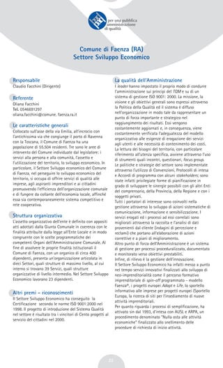 22
Comune di Faenza (RA)
Settore Sviluppo Economico
Responsabile
Claudio Facchini (Dirigente)
Referente
Oliana Facchini
Tel. 0546691297
oliana.facchini@comune. faenza.ra.it
Le caratteristiche generali
Collocato sull’asse della via Emilia, all’incrocio con
l’antichissima via che congiunge il porto di Ravenna
con la Toscana, il Comune di Faenza ha una
popolazione di 55.504 residenti. Tre sono le aree di
intervento del Comune individuate dal legislatore: i
servizi alla persona e alla comunità, l’assetto e
l’utilizzazione del territorio, lo sviluppo economico. In
particolare, il Settore Sviluppo economico del Comune
di Faenza, nel perseguire lo sviluppo economico del
territorio, si occupa di offrire servizi di qualità alle
imprese, agli aspiranti imprenditori e ai cittadini
promuovendo l’efficienza dell’organizzazione comunale
e di fungere da collante dell’economia locale, affinché
essa sia contemporaneamente sistema competitivo e
rete cooperativa.
Struttura organizzativa
L’assetto organizzativo dell’ente è definito con appositi
atti adottati dalla Giunta Comunale in coerenza con le
finalità attribuite dalla legge all’Ente Locale e in modo
congruente con le scelte programmatiche dei
competenti Organi dell’Amministrazione Comunale. Al
fine di assolvere le proprie finalità istituzionali il
Comune di Faenza, con un organico di circa 400
dipendenti, presenta un’organizzazione articolata in
dieci Settori, quali strutture di massimo livello, al cui
interno si trovano 39 Servizi, quali strutture
organizzative di livello intermedio. Nel Settore Sviluppo
Economico lavorano 23 dipendenti.
Altri premi - riconoscimenti
Il Settore Sviluppo Economico ha conseguito la
Certificazione secondo le norme ISO 9001:2000 nel
1998. Il progetto di introduzione del Sistema Qualità
nel settore è risultato tra i vincitori di Cento progetti al
servizio del cittadini nel 2000.
La qualità dell’Amministrazione
I leader hanno impostato il proprio modo di condurre
l’amministrazione sui principi del TQM e su di un
sistema di gestione ISO 9001: 2000. La missione, la
visione e gli obiettivi generali sono espressi attraverso
la Politica della Qualità ed il sistema è diffuso
nell’organizzazione in modo tale da rappresentare un
punto di forza importante e strategico nel
raggiungimento dei risultati. Essi vengono
costantemente aggiornati e, in conseguenza, viene
costantemente verificata l’adeguatezza del modello
organizzativo alle esigenze di erogazione dei servizi
agli utenti e alle necessità di contenimento dei costi.
La lettura dei bisogni del territorio, con particolare
riferimento all’utenza specifica, avviene attraverso l’uso
di strumenti quali incontri, questionari, focus group.
Le politiche e strategie del settore sono implementate
attraverso l’utilizzo di Convenzioni, Protocolli di intesa
e Accordi di programma con alcuni stakeholders; sono
state infatti privilegiate forme di pianificazione in
grado di sviluppare le sinergie possibili con gli altri Enti
del comprensorio, della Provincia, della Regione e con i
soggetti privati.
Tutti i portatori di interesse sono coinvolti nella
gestione attraverso lo sviluppo di azioni sistematiche di
comunicazione, informazione e sensibilizzazione. I
servizi erogati ed i processi ad essi correlati sono
migliorati attraverso la raccolta e l’analisi di dati
provenienti dal cliente (indagini di percezione e
reclami) che portano all’elaborazione di azioni
correttive e a piani di miglioramento.
Altro punto di forza dell’Amministrazione è un sistema
di gestione per processi proceduralizzato, documentato
e monitorato verso obiettivi prestabiliti.
Infine, di rilievo è la gestione dell’innovazione.
Il Settore Sviluppo Economico ha infatti messo a punto
nel tempo servizi innovativi finalizzati allo sviluppo di
neo-imprenditorialità come il percorso formativo
imprenditoriale di spin-off programmato - modello
Faenza®, i progetti europei Adapt e Life, lo sportello
informativo alle imprese per progetti europei (Sportello
Europa, la ricerca di siti per l’insediamento di nuove
attività imprenditoriali.
Per quanto riguarda i processi di semplificazione, ha
attivato sin dal 1993, d’intesa con AUSL e ARPA, un
procedimento denominato “Nulla osta alle attività
economiche” finalizzato allo snellimento delle
procedure di richiesta di inizio attività.
 
