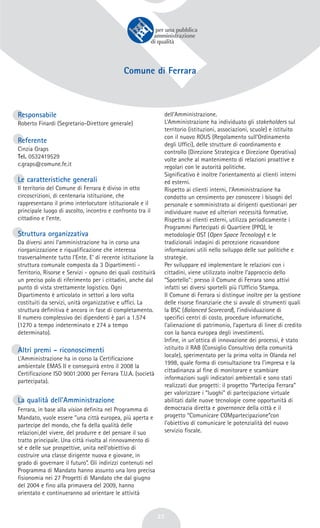 23
Comune di Ferrara
Responsabile
Roberto Finardi (Segretario-Direttore generale)
Referente
Cinzia Graps
Tel. 0532419529
c.graps@comune.fe.it
Le caratteristiche generali
Il territorio del Comune di Ferrara è diviso in otto
circoscrizioni, di centenaria istituzione, che
rappresentano il primo interlocutore istituzionale e il
principale luogo di ascolto, incontro e confronto tra il
cittadino e l’ente.
Struttura organizzativa
Da diversi anni l’amministrazione ha in corso una
riorganizzazione e riqualificazione che interessa
trasversalmente tutto l’Ente. E’ di recente istituzione la
struttura comunale composta da 3 Dipartimenti -
Territorio, Risorse e Servizi - ognuno dei quali costituirà
un preciso polo di riferimento per i cittadini, anche dal
punto di vista strettamente logistico. Ogni
Dipartimento è articolato in settori a loro volta
costituiti da servizi, unità organizzative e uffici. La
struttura definitiva è ancora in fase di completamento.
Il numero complessivo dei dipendenti è pari a 1.574
(1270 a tempo indeterminato e 274 a tempo
determinato).
Altri premi - riconoscimenti
L’Amministrazione ha in corso la Certificazione
ambientale EMAS II e conseguirà entro il 2008 la
Certificazione ISO 9001:2000 per Ferrara T.U.A. (società
partecipata).
La qualità dell’Amministrazione
Ferrara, in base alla vision definita nel Programma di
Mandato, vuole essere “una città europea, più aperta e
partecipe del mondo, che fa della qualità delle
relazioni,del vivere, del produrre e del pensare il suo
tratto principale. Una città rivolta al rinnovamento di
sé e delle sue prospettive, unita nell’obiettivo di
costruire una classe dirigente nuova e giovane, in
grado di governare il futuro”. Gli indirizzi contenuti nel
Programma di Mandato hanno assunto una loro precisa
fisionomia nei 27 Progetti di Mandato che dal giugno
del 2004 e fino alla primavera del 2009, hanno
orientato e continueranno ad orientare le attività
dell’Amministrazione.
L’Amministrazione ha individuato gli stakeholders sul
territorio (istituzioni, associazioni, scuole) e istituito
con il nuovo ROUS (Regolamento sull’Ordinamento
degli Uffici), delle strutture di coordinamento e
controllo (Direzione Strategica e Direzione Operativa)
volte anche al mantenimento di relazioni proattive e
regolari con le autorità politiche.
Significativo è inoltre l’orientamento ai clienti interni
ed esterni.
Rispetto ai clienti interni, l’Amministrazione ha
condotto un censimento per conoscere i bisogni del
personale e somministrato ai dirigenti questionari per
individuare nuove ed ulteriori necessità formative.
Rispetto ai clienti esterni, utilizza periodicamente i
Programmi Partecipati di Quartiere (PPQ), le
metodologie OST (Open Space Tecnology) e le
tradizionali indagini di percezione ricavandone
informazioni utili nello sviluppo delle sue politiche e
strategie.
Per sviluppare ed implementare le relazioni con i
cittadini, viene utilizzato inoltre l’approccio dello
“Sportello”: presso il Comune di Ferrara sono attivi
infatti sei diversi sportelli più l’Ufficio Stampa.
Il Comune di Ferrara si distingue inoltre per la gestione
delle risorse finanziarie che si avvale di strumenti quali
la BSC (Balanced Scorecard), l’individuazione di
specifici centri di costo, procedure informatiche,
l’alienazione di patrimonio, l’apertura di linee di credito
con la banca europea degli investimenti.
Infine, in un’ottica di innovazione dei processi, è stato
istituito il RAB (Consiglio Consultivo della comunità
locale), sperimentato per la prima volta in Olanda nel
1998, quale forma di consultazione tra l’impresa e la
cittadinanza al fine di monitorare e scambiare
informazioni sugli indicatori ambientali e sono stati
realizzati due progetti: il progetto “Partecipa Ferrara”
per valorizzare i “luoghi” di partecipazione virtuale
abilitati dalle nuove tecnologie come opportunità di
democrazia diretta e governance della città e il
progetto “Comunicare COMpartecipazione”con
l’obiettivo di comunicare le potenzialità del nuovo
servizio fiscale.
 