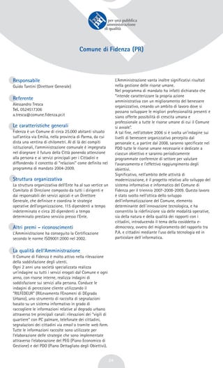 24
Comune di Fidenza (PR)
Responsabile
Guido Tantini (Direttore Generale)
Referente
Alessandro Tresca
Tel. 0524517306
a.tresca@comune.fidenza.pr.it
Le caratteristiche generali
Fidenza è un Comune di circa 25.000 abitanti situato
sull’antica via Emilia, nella provincia di Parma, da cui
dista una ventina di chilometri. Al di là dei compiti
istituzionali, l’amministrazione comunale è impegnata
nel disegnare il futuro della Città ponendo attenzione
alla persona e ai servizi principali per i Cittadini e
diffondendo il concetto di “relazioni” come definito nel
programma di mandato 2004-2009.
Struttura organizzativa
La struttura organizzativa dell'Ente ha al suo vertice un
Comitato di Direzione composto da tutti i dirigenti e
dai responsabili dei servizi apicali e un Direttore
Generale, che definisce e coordina le strategie
operative dell’organizzazione. 115 dipendenti a tempo
indeterminato e circa 20 dipendenti a tempo
determinato prestano servizio presso l’Ente.
Altri premi - riconoscimenti
L’Amministrazione ha conseguito la Certificazione
secondo le norme ISO9001:2000 nel 2002.
La qualità dell’Amministrazione
Il Comune di Fidenza è molto attivo nella rilevazione
della soddisfazione degli utenti.
Ogni 2 anni una società specializzata realizza
un’indagine su tutti i servizi erogati dal Comune e ogni
anno, con risorse interne, realizza indagini di
soddisfazione sui servizi alla persona. Conduce le
indagini di percezione cliente utilizzando il
“RILFEDEUR” (RILevamento FEnomeni di DEgrado
Urbano), uno strumento di raccolta di segnalazioni
basato su un sistema informativo in grado di
raccogliere le informazioni relative al degrado urbano
attraverso tre principali canali: rilevazioni dei “vigili di
quartiere” con PC palmare, telefonate dei cittadini,
segnalazioni dei cittadini via email o tramite web form.
Tutte le informazioni raccolte sono utilizzate per
l’elaborazione delle strategie che sono implementate
attraverso l’elaborazione del PEG (Piano Economico di
Gestione) e del PDO (Piano Dettagliato degli Obiettivi).
L’Amministrazione vanta inoltre significativi risultati
nella gestione delle risorse umane.
Nel programma di mandato ha infatti dichiarato che
“intende caratterizzare la propria azione
amministrativa con un miglioramento del benessere
organizzativo, creando un ambito di lavoro dove si
possano sviluppare le migliori professionalità presenti e
siano offerte possibilità di crescita umana e
professionale a tutte le risorse umane di cui il Comune
si avvale”.
A tal fine, nell’ottobre 2006 si è svolta un’indagine sui
livelli di benessere organizzativo percepito dal
personale e, a partire dal 2008, saranno specificate nel
PDO tutte le risorse umane necessarie e dedicate a
ciascun obiettivo e saranno periodicamente
programmate conferenze di settore per valutare
l’avanzamento e l’effettivo raggiungimento degli
obiettivi.
Significativo, nell’ambito delle attività di
modernizzazione, è il progetto relativo allo sviluppo del
sistema informativo e informatico del Comune di
Fidenza per il triennio 2007-2008-2009. Questo lavoro
è stato svolto nell’ottica dello sviluppo
dell’informatizzazione del Comune, elemento
determinante dell´innovazione tecnologica, e ha
consentito la ridefinizione sia delle modalità operative,
sia della natura e della qualità dei rapporti con i
cittadini, introducendo il tema della cosiddetta e-
democracy, ovvero del miglioramento del rapporto tra
P.A. e cittadini mediante l’uso della tecnologia ed in
particolare dell´informatica.
 