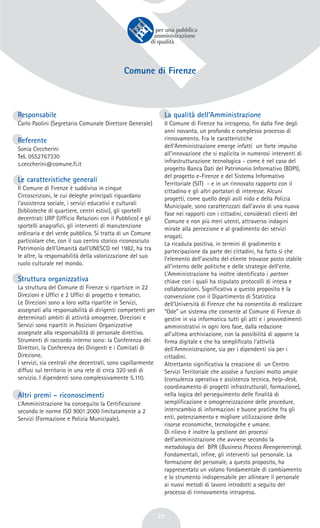 25
Comune di Firenze
Responsabile
Carlo Paolini (Segretario Comunale Direttore Generale)
Referente
Sonia Ceccherini
Tel. 0552767330
s.ceccherini@comune.fi.it
Le caratteristiche generali
Il Comune di Firenze è suddiviso in cinque
Circoscrizioni, le cui deleghe principali riguardano
l’assistenza sociale, i servizi educativi e culturali
(biblioteche di quartiere, centri estivi), gli sportelli
decentrati URP (Ufficio Relazioni con il Pubblico) e gli
sportelli anagrafici, gli interventi di manutenzione
ordinaria e del verde pubblico. Si tratta di un Comune
particolare che, con il suo centro storico riconosciuto
Patrimonio dell’Umanità dall’UNESCO nel 1982, ha tra
le altre, la responsabilità della valorizzazione del suo
ruolo culturale nel mondo.
Struttura organizzativa
La struttura del Comune di Firenze si ripartisce in 22
Direzioni e Uffici e 2 Uffici di progetto e tematici.
Le Direzioni sono a loro volta ripartite in Servizi,
assegnati alla responsabilità di dirigenti competenti per
determinati ambiti di attività omogenee. Direzioni e
Servizi sono ripartiti in Posizioni Organizzative
assegnate alla responsabilità di personale direttivo.
Strumenti di raccordo interno sono: la Conferenza dei
Direttori, la Conferenza dei Dirigenti e i Comitati di
Direzione.
I servizi, sia centrali che decentrati, sono capillarmente
diffusi sul territorio in una rete di circa 320 sedi di
servizio. I dipendenti sono complessivamente 5.110.
Altri premi - riconoscimenti
L’Amministrazione ha conseguito la Certificazione
secondo le norme ISO 9001:2000 limitatamente a 2
Servizi (Formazione e Polizia Municipale).
La qualità dell’Amministrazione
Il Comune di Firenze ha intrapreso, fin dalla fine degli
anni novanta, un profondo e complesso processo di
rinnovamento. Fra le caratteristiche
dell’Amministrazione emerge infatti un forte impulso
all’innovazione che si esplicita in numerosi interventi di
infrastrutturazione tecnologica - come è nel caso del
progetto Banca Dati del Patrimonio Informativo (BDPI),
del progetto e-Firenze e del Sistema Informativo
Territoriale (SIT) - e in un rinnovato rapporto con il
cittadino e gli altri portatori di interesse. Alcuni
progetti, come quello degli asili nido e della Polizia
Municipale, sono caratterizzati dall’avvio di una nuova
fase nei rapporti con i cittadini, considerati clienti del
Comune e non più meri utenti, attraverso indagini
mirate alla percezione e al gradimento dei servizi
erogati.
La ricaduta positiva, in termini di gradimento e
partecipazione da parte dei cittadini, ha fatto sì che
l'elemento dell'ascolto del cliente trovasse posto stabile
all'interno delle politiche e delle strategie dell’ente.
L’Amministrazione ha inoltre identificato i partner
chiave con i quali ha stipulato protocolli di intesa e
collaborazioni. Significativa a questo proposito è la
convenzione con il Dipartimento di Statistica
dell’Università di Firenze che ha consentito di realizzare
“Ode” un sistema che consente al Comune di Firenze di
gestire in via informatica tutti gli atti e i provvedimenti
amministrativi in ogni loro fase, dalla redazione
all’ultima archiviazione, con la possibilità di apporre la
firma digitale e che ha semplificato l’attività
dell’Amministrazione, sia per i dipendenti sia per i
cittadini.
Altrettanto significativa la creazione di un Centro
Servizi Territoriale che assolve a funzioni molto ampie
(consulenza operativa e assistenza tecnica, help-desk,
coordinamento di progetti infrastrutturali, formazione),
nella logica del perseguimento delle finalità di
semplificazione e omogeneizzazione delle procedure,
interscambio di informazioni e buone pratiche fra gli
enti, potenziamento e migliore utilizzazione delle
risorse economiche, tecnologiche e umane.
Di rilievo è inoltre la gestione dei processi
dell’amministrazione che avviene secondo la
metodologia del BPR (Business Process Reengeneering).
Fondamentali, infine, gli interventi sul personale. La
formazione del personale, a questo proposito, ha
rappresentato un volano fondamentale di cambiamento
e lo strumento indispensabile per allineare il personale
ai nuovi metodi di lavoro introdotti a seguito del
processo di rinnovamento intrapreso.
 