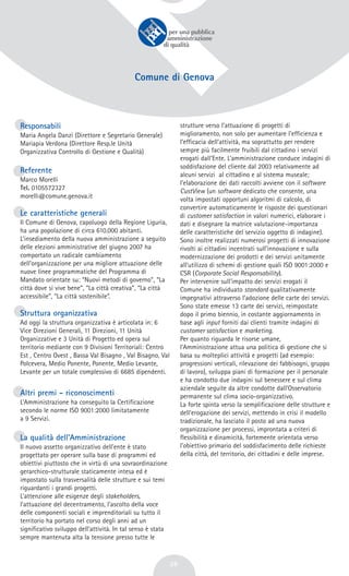 26
Comune di Genova
Responsabili
Maria Angela Danzì (Direttore e Segretario Generale)
Mariapia Verdona (Direttore Resp.le Unità
Organizzativa Controllo di Gestione e Qualità)
Referente
Marco Morelli
Tel. 0105572327
morelli@comune.genova.it
Le caratteristiche generali
Il Comune di Genova, capoluogo della Regione Liguria,
ha una popolazione di circa 610.000 abitanti.
L’insediamento della nuova amministrazione a seguito
delle elezioni amministrative del giugno 2007 ha
comportato un radicale cambiamento
dell’organizzazione per una migliore attuazione delle
nuove linee programmatiche del Programma di
Mandato orientate su: “Nuovi metodi di governo”, “La
città dove si vive bene”, “La città creativa”, “La città
accessibile”, “La città sostenibile”.
Struttura organizzativa
Ad oggi la struttura organizzativa è articolata in: 6
Vice Direzioni Generali, 11 Direzioni, 11 Unità
Organizzative e 3 Unità di Progetto ed opera sul
territorio mediante con 9 Divisioni Territoriali: Centro
Est , Centro Ovest , Bassa Val Bisagno , Val Bisagno, Val
Polcevera, Medio Ponente, Ponente, Medio Levante,
Levante per un totale complessivo di 6685 dipendenti.
Altri premi - riconoscimenti
L’Amministrazione ha conseguito la Certificazione
secondo le norme ISO 9001:2000 limitatamente
a 9 Servizi.
La qualità dell’Amministrazione
Il nuovo assetto organizzativo dell’ente è stato
progettato per operare sulla base di programmi ed
obiettivi piuttosto che in virtù di una sovraordinazione
gerarchico-strutturale staticamente intesa ed è
impostato sulla trasversalità delle strutture e sui temi
riguardanti i grandi progetti.
L’attenzione alle esigenze degli stakeholders,
l’attuazione del decentramento, l’ascolto della voce
delle componenti sociali e imprenditoriali su tutto il
territorio ha portato nel corso degli anni ad un
significativo sviluppo dell’attività. In tal senso è stata
sempre mantenuta alta la tensione presso tutte le
strutture verso l’attuazione di progetti di
miglioramento, non solo per aumentare l’efficienza e
l’efficacia dell’attività, ma soprattutto per rendere
sempre più facilmente fruibili dal cittadino i servizi
erogati dall’Ente. L’amministrazione conduce indagini di
soddisfazione del cliente dal 2003 relativamente ad
alcuni servizi al cittadino e al sistema museale;
l’elaborazione dei dati raccolti avviene con il software
CustView (un software dedicato che consente, una
volta impostati opportuni algoritmi di calcolo, di
convertire automaticamente le risposte dei questionari
di customer satisfaction in valori numerici, elaborare i
dati e disegnare la matrice valutazione-importanza
delle caratteristiche del servizio oggetto di indagine).
Sono inoltre realizzati numerosi progetti di innovazione
rivolti ai cittadini incentrati sull’innovazione e sulla
modernizzazione dei prodotti e dei servizi unitamente
all’utilizzo di schemi di gestione quali ISO 9001:2000 e
CSR (Corporate Social Responsability).
Per intervenire sull’impatto dei servizi erogati il
Comune ha individuato standard qualitativamente
impegnativi attraverso l’adozione delle carte dei servizi.
Sono state emesse 13 carte dei servizi, reimpostate
dopo il primo biennio, in costante aggiornamento in
base agli input forniti dai clienti tramite indagini di
customer satisfaction e marketing.
Per quanto riguarda le risorse umane,
l’Amministrazione attua una politica di gestione che si
basa su molteplici attività e progetti (ad esempio:
progressioni verticali, rilevazione dei fabbisogni, gruppo
di lavoro), sviluppa piani di formazione per il personale
e ha condotto due indagini sul benessere e sul clima
aziendale seguite da altre condotte dall’Osservatorio
permanente sul clima socio-organizzativo.
La forte spinta verso la semplificazione delle strutture e
dell’erogazione dei servizi, mettendo in crisi il modello
tradizionale, ha lasciato il posto ad una nuova
organizzazione per processi, improntata a criteri di
flessibilità e dinamicità, fortemente orientata verso
l’obiettivo primario del soddisfacimento delle richieste
della città, del territorio, dei cittadini e delle imprese.
 