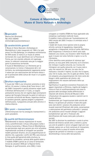 27
Comune di Montebelluna (TV)
Museo di Storia Naturale e Archeologia
Responsabile
Monica Celi (Direttore)
Tel. 0423-300465
direttore@museomontebelluna.it
Le caratteristiche generali
Il Museo di Storia Naturale e Archeologia di
Montebelluna è stato inaugurato nel 1984 e ha sede
presso l’ex Villa Barbarigo, un complesso architettonico
del XVII secolo. Si tratta di un museo di ambito
territoriale che si può identificare con la Provincia di
Treviso, pur non essendo collocato nel capoluogo
stesso. Le collezioni conservate sono per la maggior
parte di provenienza territoriale.
Il museo di Montebelluna è un riferimento per la
conservazione, la ricerca e l’educazione del e nel
territorio, ma contemporaneamente rappresenta anche
il volano per una valorizzazione del territorio stesso e
per la promozione della cultura dei musei in un quadro
più generale.
Struttura organizzativa
Il museo dal 1998 è una istituzione autonoma ai sensi
dell’art. 22 comma 3, lettera d) del Testo Unico L. 267
del 2000. L’autonomia è gestita attraverso organi quali
il Direttore dell’Istituzione e il C.d.A., un organo
prettamente tecnico che nel rispetto degli orientamenti
espressi dal Consiglio Comunale ha poteri di indirizzo e
di controllo sull’attività del Museo, impartisce direttive
di carattere generale, approva progetti e programmi
dell’Istituzione, il programma annuale delle attività e il
relativo bilancio.
Altri premi - riconoscimenti
L’Amministrazione non ha conseguito riconoscimenti o
premi precedenti.
La qualità dell’Amministrazione
Abbandonando la classica impostazione di museo
civico, autoreferenziale e chiuso nella propria realtà e
struttura burocratica, il Museo Civico di Montebelluna
ha sperimentato negli anni percorsi più vicini all’ambito
imprenditoriale cercando di sviluppare ove possibile
modelli gestionali dinamici, ed una programmazione di
obiettivi che, superando i confini del PEG, sono divenuti
le linee guida dell’operatività della struttura. La
Direzione ha introdotto i principi della qualità totale e
il modello EFQM a partire da un corso di formazione
tenuto da valutatori AICQ per la Regione Emilia
Romagna. In quell’occasione, anno 2002, è stato
sviluppato un modello EFQM che fosse applicabile alla
complessa e particolare realtà dei musei.
Il modello è stato utilizzato per l’autovalutazione nel
2003 mentre dal 2005 il museo si è orientato verso il
modello CAF.
I leader del museo civico ispirano tutta la propria
attività a principi di eguaglianza, imparzialità,
accoglienza e integrazione, diritto di scelta. Nell’ottica
della trasparenza e chiarezza di intenti sono state
elaborate una visione, una missione e delle finalità alle
quali il museo con tutta l’attività si ispira e a cui fa
riferimento.
L’Ente identifica come portatore di interesse ogni
persona, sia essa parte della comunità, sia lo straniero
che immigra in quella comunità, sia il turista che
interagisce con quella comunità, sia il nuovo nato o
colui che nascerà tra 100 anni, sia colui che ha
realizzato o raccolto il reperto, sia colui che lo espone,
colui che lo studia, colui che ne gode per diletto. Tutto
ciò comporta una programmazione che tiene conto dei
bisogni e delle aspettative del cliente e dei
miglioramenti che nascono dall’analisi della sua
soddisfazione.
Significativa è la gestione economico-finanziaria che
appare improntata a efficienza, rispetto del budget e
ricerca di fonti di autofinanziamento così come la
gestione delle tecnologie (molto differenziate in
relazione alle diverse attività del Museo) e delle
infrastrutture che appaiono oculate e coerenti con le
finalità dell’ente.
Fondamentale, per l’organizzazione delle attività del
Museo, è la gestione per processi in base alla quale
sono stati distinti i processi che producono servizi
museali essenziali (finalizzati alla tutela, conservazione
e valorizzazione del patrimonio culturale) e i processi
che producono servizi museali allargati o aggiunti
(complementari agli altri e finalizzati alla
identificazione del museo come polo culturale e
sociale).
Dal 2007 la direzione ha coordinato e curato la prima
edizione del bilancio sociale oltre a mettere a punto
una serie di prodotti e servizi sviluppati negli anni con
metodo, spesso con un forte contenuto di innovazione,
basandosi molto su prassi di ascolto attivo delle
esigenze dei portatori di interesse e su prassi di
benchmarking e ricerca delle best practices.
 