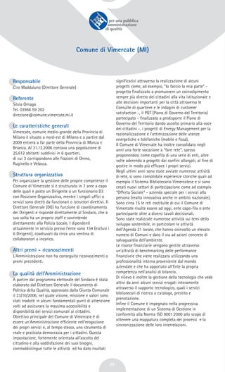 28
Comune di Vimercate (MI)
Responsabile
Ciro Maddaluno (Direttore Generale)
Referente
Silvia Ornago
Tel. 03966 59 202
direzione@comune.vimercate.mi.it
Le caratteristiche generali
Vimercate, comune medio-grande della Provincia di
Milano è situato a nord-est di Milano e a partire dal
2009 entrerà a far parte della Provincia di Monza e
Brianza. Al 31.12.2006 contava una popolazione di
25.612 abitanti suddivisi in 6 quartieri,
di cui 3 corrispondono alle frazioni di Oreno,
Ruginello e Velasca.
Struttura organizzativa
Per organizzare la gestione delle proprie competenze il
Comune di Vimercate si è strutturato in 7 aree a capo
delle quali è posto un Dirigente o un funzionario D3
con Posizione Organizzativa, mentre i singoli uffici o
servizi sono diretti da funzionari o istruttori direttivi. Il
Direttore Generale (DG) ha funzione di coordinamento
dei Dirigenti e risponde direttamente al Sindaco, che a
sua volta ha un proprio staff e sovrintende
direttamente alla Polizia Locale. I dipendenti
attualmente in servizio presso l'ente sono 154 (esclusi i
6 Dirigenti), coadiuvati da circa una ventina di
collaboratori a incarico.
Altri premi - riconoscimenti
L'Amministrazione non ha conseguito riconoscimenti o
premi precedenti.
La qualità dell’Amministrazione
A partire dal programma elettorale del Sindaco è stata
elaborato dal Direttore Generale il documento di
Politica della Qualità, approvato dalla Giunta Comunale
il 23/10/2006, nel quale visione, missione e valori sono
stati tradotti in alcuni fondamentali punti di attenzione
volti ad assicurare la massima accessibilità e
disponibilità dei servizi comunali ai cittadini.
Obiettivo principale del Comune di Vimercate è di
essere un'Amministrazione efficiente nell'erogazione
dei propri servizi e, al tempo stesso, uno strumento di
reale e praticata democrazia per i cittadini. Questa
impostazione, fortemente orientata all'ascolto del
cittadino e alla soddisfazione dei suoi bisogni,
contraddistingue tutte le attività ed ha dato risultati
significativi attraverso la realizzazione di alcuni
progetti come, ad esempio, “Io faccio la mia parte” -
progetto finalizzato a promuovere un coinvolgimento
sempre più diretto dei cittadini alla vita istituzionale e
alle decisioni importanti per la città attraverso le
Consulte di quartiere e le indagini di customer
satisfaction -, il PGT (Piano di Governo del Territorio)
partecipato - finalizzato a predisporre il Piano di
Governo del Territorio dando ascolto primario alla voce
dei cittadini -, i progetti di Energy Management per la
razionalizzazione e l'ottimizzazione delle utenze
energetiche e telefoniche (mobile e fissa).
Il Comune di Vimercate ha inoltre consolidato negli
anni una forte vocazione a “fare rete”, spesso
proponendosi come capofila di una serie di enti, altre
volte aderendo a progetti dai confini allargati, al fine di
gestire in modo più efficace i propri servizi.
Negli ultimi anni sono state avviate numerose attività
di rete, si sono consolidate esperienze storiche quali ad
esempio il Sistema Bibliotecario Vimercatese e si sono
creati nuovi settori di partecipazione come ad esempio
“Offerta Sociale” - azienda speciale per i servizi alla
persona (realtà innovativa anche in ambito nazionale).
Sono circa 15 le reti costituite di cui il Comune di
Vimercate risulta essere ad oggi, ente capo-fila o ente
partecipante oltre a diversi tavoli decisionali.
Sono state realizzate numerose attività sui temi dello
sviluppo sostenibile, in particolare le attività
dell'Agenda 21 locale, che hanno coinvolto un elevato
numero di Comuni e dato il via ad azioni concrete di
salvaguardia dell'ambiente.
Le risorse finanziarie vengono gestite attraverso
un'attività di benchmarking delle performance
finanziarie che viene realizzata utilizzando una
professionalità interna proveniente dal mondo
aziendale e che ha apportato all'Ente la propria
competenza nell'analisi di bilancio.
Di rilievo è inoltre la gestione della tecnologia che vede
attivi da anni alcuni servizi erogati interamente
attraverso il supporto tecnologico, quali i servizi
bibliotecari di ricerca a catalogo, prestito e
prenotazione.
Infine il Comune è impegnato nella progressiva
implementazione di un Sistema di Gestione in
conformità alla Norma ISO 9001:2000 allo scopo di
ottenere una mappatura completa dei processi e la
sincronizzazione delle loro interrelazioni.
 