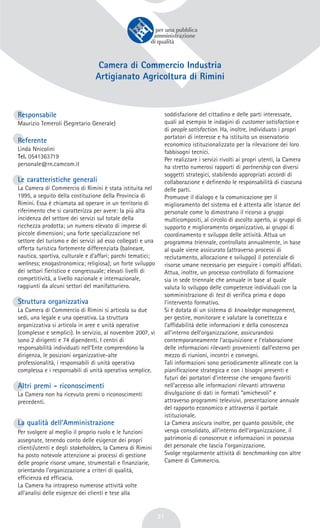 31
Camera di Commercio Industria
Artigianato Agricoltura di Rimini
Responsabile
Maurizio Temeroli (Segretario Generale)
Referente
Linda Nnicolini
Tel. 0541363719
personale@rn.camcom.it
Le caratteristiche generali
La Camera di Commercio di Rimini è stata istituita nel
1995, a seguito della costituzione della Provincia di
Rimini. Essa è chiamata ad operare in un territorio di
riferimento che si caratterizza per avere: la più alta
incidenza del settore dei servizi sul totale della
ricchezza prodotta; un numero elevato di imprese di
piccole dimensioni; una forte specializzazione nel
settore del turismo e dei servizi ad esso collegati e una
offerta turistica fortemente differenziata (balneare,
nautica, sportiva, culturale e d’affari; parchi tematici;
wellness; enogastronomica; religiosa); un forte sviluppo
dei settori fieristico e congressuale; elevati livelli di
competitività, a livello nazionale e internazionale,
raggiunti da alcuni settori del manifatturiero.
Struttura organizzativa
La Camera di Commercio di Rimini si articola su due
sedi, una legale e una operativa. La struttura
organizzativa si articola in aree e unità operative
(complesse e semplici). In servizio, al novembre 2007, vi
sono 2 dirigenti e 74 dipendenti. I centri di
responsabilità individuati nell’Ente comprendono la
dirigenza, le posizioni organizzative-alte
professionalità, i responsabili di unità operativa
complessa e i responsabili di unità operativa semplice.
Altri premi - riconoscimenti
La Camera non ha ricevuto premi o riconoscimenti
precedenti.
La qualità dell’Amministrazione
Per svolgere al meglio il proprio ruolo e le funzioni
assegnate, tenendo conto delle esigenze dei propri
clienti/utenti e degli stakeholders, la Camera di Rimini
ha posto notevole attenzione ai processi di gestione
delle proprie risorse umane, strumentali e finanziarie,
orientando l’organizzazione a criteri di qualità,
efficienza ed efficacia.
La Camera ha intrapreso numerose attività volte
all’analisi delle esigenze dei clienti e tese alla
soddisfazione del cittadino e delle parti interessate,
quali ad esempio le indagini di customer satisfaction e
di people satisfaction. Ha, inoltre, individuato i propri
portatori di interesse e ha istituito un osservatorio
economico istituzionalizzato per la rilevazione dei loro
fabbisogni tecnici.
Per realizzare i servizi rivolti ai propri utenti, la Camera
ha stretto numerosi rapporti di partnership con diversi
soggetti strategici, stabilendo appropriati accordi di
collaborazione e definendo le responsabilità di ciascuna
delle parti.
Promuove il dialogo e la comunicazione per il
miglioramento del sistema ed è attenta alle istanze del
personale come lo dimostrano il ricorso a gruppi
multicompositi, al circolo di ascolto aperto, ai gruppi di
supporto e miglioramento organizzativo, ai gruppi di
coordinamento e sviluppo delle attività. Attua un
programma triennale, controllato annualmente, in base
al quale viene assicurato (attraverso processi di
reclutamento, allocazione e sviluppo) il potenziale di
risorse umane necessario per eseguire i compiti affidati.
Attua, inoltre, un processo controllato di formazione
sia in sede triennale che annuale in base al quale
valuta lo sviluppo delle competenze individuali con la
somministrazione di test di verifica prima e dopo
l’intervento formativo.
Si è dotata di un sistema di knowledge management,
per gestire, monitorare e valutare la correttezza e
l’affidabilità delle informazioni e della conoscenza
all’interno dell’organizzazione, assicurandosi
contemporaneamente l’acquisizione e l’elaborazione
delle informazioni rilevanti provenienti dall’esterno per
mezzo di riunioni, incontri e convegni.
Tali informazioni sono periodicamente allineate con la
pianificazione strategica e con i bisogni presenti e
futuri dei portatori d’interesse che vengono favoriti
nell’accesso alle informazioni rilevanti attraverso
divulgazione di dati in formati “amichevoli” e
attraverso programmi televisivi, presentazione annuale
del rapporto economico e attraverso il portale
istituzionale.
La Camera assicura inoltre, per quanto possibile, che
venga consolidato, all’interno dell’organizzazione, il
patrimonio di conoscenze e informazioni in possesso
del personale che lascia l’organizzazione.
Svolge regolarmente attività di benchmarking con altre
Camere di Commercio.
 