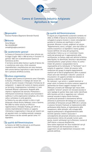 32
Camera di Commercio Industria Artigianato
Agricoltura di Varese
Responsabile
Giuliana Piandoro (Segretario Generale Vicario)
Referente
Anna Deligios
Tel. 0332295387
annadeligios@va.camcom.it
Le caratteristiche generali
La Camera di Commercio di Varese viene istituita con
la Legge 6 luglio 1862 n. 680 ed entra in funzione il 2
gennaio 1863 con la denominazione Camera di
Commercio ed Arti.
Il territorio servito dalla Camera è quello di Varese che
si caratterizza come area a forte vocazione
imprenditoriale e manifatturiera con zone montane
dove ancora domina l’agricoltura e spazi lacustri che
ben si prestano all’offerta turistica.
Struttura organizzativa
Gli organi della Camera di Commercio sono il Consiglio,
la Giunta, il Presidente e il Collegio dei revisori dei
conti, di recente rinnovati. Il Consiglio è formato da 32
componenti in ragione del numero di imprese presenti
sul territorio. L’organigramma è articolato in 3 aree
funzionali (Risorse e patrimonio; Anagrafe delle
imprese e regolazione del mercato; Promozione e
informazione economica). Ciascuna area funzionale è
suddivisa in unità organizzative complesse, che a loro
volta si articolano in unità operative.
La Camera ha una sede centrale in città e 4 sedi
distaccate a Busto Arsizio, Gallarate, Luino e Saronno.
Nel 2002 ha inoltre istituito un Ufficio di
rappresentanza a Shanghai Pudong, per offrire al
sistema imprenditoriale di Varese un supporto
informativo e organizzativo in loco per gli incontri con
gli operatori esteri. La holding camerale, composta
dalla Camera e da due aziende speciali conta 117
dipendenti.
La qualità dell’Amministrazione
La Camera nel 2005 ha ottenuto la certificazione
secondo le norme ISO 9001: 2000.
La qualità dell’Amministrazione
In seguito ad un’approfondita autoanalisi condotta nel
2003, la CCIAA di Varese ha chiaramente formulato e
sviluppato la propria missione e visione coinvolgendo i
portatori di interesse più significativi e tutto il
personale. Missione e visione, pubblicati nel volume
“Rappresentanza, servizi, sviluppo”, sono stati diffusi al
sistema economico e ai dipendenti e hanno guidato
l’azione dell’Ente nel corso del quinquennio,
costituendo il fulcro su cui si è incentrato il lavoro
svolto dal personale per il raggiungimento della
certificazione. La Camera, dopo aver definito la Politica
della Qualità, ha identificato, descritto e documentato
sistematicamente i propri processi chiave; ha scelto i
titolari dei processi e assegnandone loro la
responsabilità ed ha individuato 12 “facilitatori” con il
compito di supportare i titolari dei processi nella
conduzione dei gruppi di progetto appositamente
costituiti per la fase di progettazione. Oltre ai processi
chiave sono stati individuati e descritti i processi di
misurazione e di supporto corredati da indicatori di
processo e obiettivi di performance.
Per realizzare i suoi servizi e i prodotti destinati ai
propri utenti, la Camera ha stretto numerosi rapporti di
partnership con diversi soggetti strategici ed ha
effettuato un’analisi dei fabbisogni (per mezzo delle
cosiddette “antenne” presenti nel mercato) secondo le
varie tipologie di partner. Sono state inoltre identificate
delle business unit che si rapportano con i referenti
camerali secondo la logica cliente-fornitore.
La politica del personale è attentamente definita
attraverso la promozione del dialogo ed un processo
controllato di formazione annuale (PAF) che si articola
in processi formativi finalizzati al miglioramento delle
performance della Camera, al miglioramento delle
competenze e delle attitudini, allo sviluppo delle
capacità professionali e all’approfondimento delle
tecniche operative. Inoltre è assicurato il
coinvolgimento del personale attraverso una articolata
comunicazione interna che prevede riunioni post-
giunta, incontri settimanali con la Direzione, riunioni di
staff interne a ciascuna Area/Servizio.
Sono inoltre organizzati dei focus residenziali con gli
utenti finalizzati alla formulazione di idee e
suggerimenti atti ad implementare innovazioni nelle
politiche dell’Ente.
 