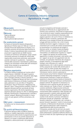 33
Camera di Commercio Industria Artigianato
Agricoltura di Viterbo
Responsabile
Franco Rosati (Segretario Generale)
Referente
Federica Ghitarrari
Tel. 0761234435
federica.ghitarrari@vt.camcom.it
Le caratteristiche generali
La Camera di Commercio Industria Artigianato e
Agricoltura di Viterbo nasce nel 1928 con il nome di
Consiglio Provinciale dell’Economia di Viterbo, in un
momento successivo all’istituzione della Provincia di
Viterbo. Il sistema imprenditoriale della circoscrizione
provinciale è rappresentato da 39.000 imprese.
La Camera di Commercio nell’espletare i propri compiti
istituzionali promuove lo sviluppo del sistema delle
imprese della circoscrizione provinciale, valorizzando-
secondo il principio di sussidiarietà – l’autonomia e
l’attività delle associazioni imprenditoriali, professionali,
sindacati, dei consumatori nonché delle altre formazioni
sociali, ferma restando la sua posizione di
coordinamento e di indirizzo.
Struttura organizzativa
La CCIAA di Viterbo ha adottato per la prima volta il
proprio Statuto il 29/3/2001. Gli organi di governo
previsti, peraltro già individuati e disciplinati dalla legge,
sono il Consiglio camerale; la Giunta camerale; il
Presidente; il Collegio dei Revisori dei Conti. La struttura
della Camera di Commercio di Viterbo è caratterizzata
dalla suddivisione in tre aree (Area A “Anagrafico-
Certificativa”; Area B “Promozione e Regolazione del
Mercato”; Area C “Amministrativo-contabile e Studi”). Il
Segretario Generale dell’Ente sovrintende all’intera
struttura organizzativa. Alle dirette dipendenze del
Segretario Generale operano tre uffici di staff (Segreteria
Generale; Pianificazione e Programmazione, Controllo e
relazioni sindacali; Marketing territoriale). Le risorse
umane di ruolo operanti nell’Ente ammontano a 55
unità.
Altri premi - riconoscimenti
La Camera non ha ricevuto premio o riconoscimenti
precedenti.
La qualità dell’Amministrazione
A decorrere dall’anno 2005 la CCIAA di Viterbo ha
adottato un modello organizzativo incentrato sulla
sistematizzazione delle attività di programmazione e di
pianificazione ai fini di una corretta valutazione di
obiettivi e di risultati. La definizione delle priorità
strategiche a valenza pluriennale e dei programmi
annuali di competenza del Consiglio camerale è
preceduta ed affiancata da un aggiornamento del
contesto socio-economico, istituzionale ed organizzativo
e da un’attività di analisi, condotta congiuntamente con
il personale interno direttamente interessato, delle
esigenze operative e dei punti di forza e di debolezza. La
CCIAA di Viterbo è chiamata a partecipare alla
definizione di una strategia d’insieme per promuovere lo
sviluppo dell’intero territorio e far sì che le risorse
mobilitate dai diversi soggetti si traducano in reali
investimenti per la crescita del sistema socioeconomico.
La concertazione e la condivisione dei progetti è
divenuta, quindi, un metodo di lavoro privilegiato
dell’Ente camerale. L’adozione di questa logica di
interscambio e di collaborazione riguarda sia i rapporti
con i soggetti che operano nel contesto locale,
appartenenti al mondo istituzionale e alla società civile,
sia i rapporti con gli altri enti appartenenti alla rete
camerale, con particolare riferimento allo sviluppo di
progetti innovativi. Il coinvolgimento degli attori
strategici viene effettuato sia in sede di
programmazione, che in sede di gestione, attraverso una
verifica congiunta dei risultati delle attività poste in
essere. L’Ente ha inoltre puntato allo sviluppo e al
potenziamento di una rete interna di comunicazione e di
informazione tramite internet e potenziato la
comunicazione verso l’esterno mediante l’attivazione del
customer relationship management, il canale di
comunicazione finalizzato a rendere più efficace e
produttiva la relazione Imprese-Camera di Commercio
ottimizzando la capacità di indirizzare correttamente le
proposte camerali. Per agevolare la conoscenza e la
fruibilità dei servizi camerali da parte dei clienti ha
inoltre realizzato una “Guida ai Servizi”, ed indagini di
customer satisfaction. L’Organizzazione attribuisce
rilevanza strategica all’individuazione, miglioramento e
riconoscimento delle competenze e delle attitudini del
proprio personale e conduce analisi periodiche delle
competenze per “profilo professionale” legando ai
risultati di tale attività un processo controllato di
formazione annuale per compensare i reali debiti
formativi evidenziati. La formazione, che si articola in
processi formativi riguardanti i sistemi di comunicazione
e relazione, la fidelizzazione del personale, lo sviluppo
delle capacità professionali e delle competenze,
l’approfondimento delle tecniche operative,
l’innovazione, prevede alla fine dei corsi una analisi
quantitativa (n. corsi, partecipanti secondo categorie e
profili professionali) e qualitativa (raffronto obiettivi ed
esiti) ed un’analisi dei costi segmentata per ogni singolo
corso.
 