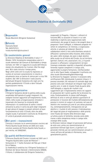 36
Direzione Didattica di Occhiobello (RO)
Responsabile
Nicola Marchetti (Dirigente Scolastico)
Referente
Giancarla Dondi
Tel. 0425757513
nicola.marchetti@istruzione.it
Le caratteristiche generali
La Direzione Didattica di Occhiobello è nata il 1°
Ottobre 1978. Inizialmente comprendeva solo le 3
scuole elementari del Comune di Occhiobello a tempo
normale, nel 1991 si è aggiunta la scuola dell’infanzia
statale che attualmente ha 4 sezioni. Alla fine degli
anni ‘80 è stato istituito il tempo pieno.
Negli ultimi sette anni la scuola ha registrato un
numero di iscrizioni costantemente in crescita e
attualmente serve un bacino di utenza pari a circa 700
studenti. Dal 1991 la Direzione è stata assunta
dall’attuale Dirigente Scolastico che negli anni ha
portato gradatamente il Circolo a darsi l’attuale
organizzazione interna.
Struttura organizzativa
Il Dirigente Scolastico decide la politica della scuola
avvalendosi dell’operato di quegli insegnanti che
svolgono funzioni aggiuntive all’insegnamento. Esiste,
infatti, nella scuola un’organizzazione reticolare e
trasversale che favorisce la circolarità delle
informazioni e la condivisione di scelte e intenti
attraverso la presa in carico da parte degli insegnanti
di ogni plesso di impegni e compiti attinenti al buon
funzionamento di tutto il Circolo, oltre che della
singola scuola. Il personale è costituito da 78 docenti e
21 unità di personale amministrativo.
Altri premi - riconoscimenti
L’Istituto è rientrato tra le amministrazioni vincitrici del
Premio Qualità Scuole Veneto nel 2005 ed è stato
vincitore assoluto del Premio Qualità Italia Scuole, a
pari merito, nel 2006/2007.
La qualità dell’Amministrazione
Il Percorso Qualità del Circolo è iniziato nel 2001 con il
“Progetto Qualità delle scuole del Polesine” -
formazione di 1° livello-formatori del Polo per il Nord
Est di Padova.
La leadership è condivisa tra il Dirigente Scolastico e il
Direttore dei Servizi Generali e Amministrativi (DSGA),
il Vicario, il collaboratore del Dirigente Scolastico, i
responsabili di Progetto, i fiduciari, i referenti di
funzione (RF). Le occasioni di lavoro in cui tale
leadership si esplicita sono rappresentate dalle
commissioni, dai gruppi di lavoro e dai progetti dove si
preparano i lavori collegiali, si elaborano proposte nei
settori di competenza e di interesse, si organizzano
attività, si valutano gli elaborati. Docenti e
collaboratori esterni a loro volta diventano veicolo di
diffusione e promozione della missione, della visione,
dei valori, delle strategie, dei piani e degli obiettivi
della scuola sia all’interno del Circolo, sia nel territorio
(genitori, Comuni, enti, associazioni, ecc...). A queste
occasioni si affiancano i comportamenti nel dare
l’esempio rendendosi reperibili e disponibili all’ascolto,
fornendo risposte competenti in tempo utile,
aggiornando la propria formazione, interfacciandosi
con le altre figure leader, sviluppando il confronto con
altre scuole (benchmarking/benchlearning).
La Direzione ha mappato i processi in occasione della
certificazione ISO, individuando 5 processi chiave e 3
processi secondari. Gli indicatori di controllo degli otto
processi sono stati individuati ed integrati negli ultimi
quattro anni, in sede di riesame finale da parte dello
staff allargato, a seguito dei risultati e dei
suggerimenti per il miglioramento emersi nei rapporti
di valutazione dei 3 premi qualità che la direzione ha
vinto. Contestualmente, lo stesso staff allargato
definisce di anno in anno gli obiettivi quantitativi di
prestazione in funzione del risultato dell’andamento dei
processi in termini di output e di outcome, nel caso di
obiettivi che investono più aree di uno stesso processo
ma, contemporaneamente, interagiscono con gli
obiettivi e i risultati di altri processi. L’individuazione
del target del piano di miglioramento e delle priorità
viene fissato dal riesame della Direzione dopo
un’ultima analisi di fattibilità, tenendo conto delle
risorse e delle competenze messe in campo nelle
strategie della scuola.
La Direzione realizza indagini di percezione dell’utenza
da sette anni, prima con somministrazioni di
questionari biennali (agli alunni, ai genitori e al
personale interno), poi con somministrazioni annuali e i
trend, nell’arco del periodo di riferimento, sono
generalmente positivi.
 