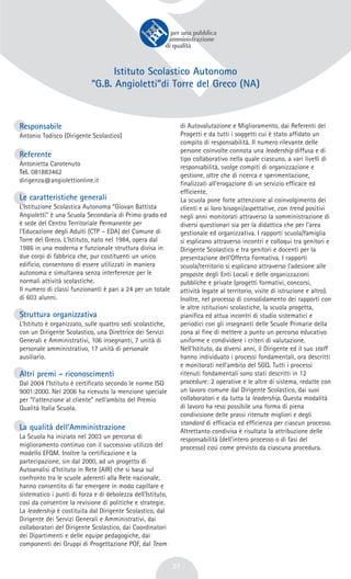 37
Istituto Scolastico Autonomo
“G.B. Angioletti”di Torre del Greco (NA)
Responsabile
Antonio Todisco (Dirigente Scolastico)
Referente
Antonietta Carotenuto
Tel. 081883462
dirigenza@angiolettionline.it
Le caratteristiche generali
L’Istituzione Scolastica Autonoma “Giovan Battista
Angioletti” è una Scuola Secondaria di Primo grado ed
è sede del Centro Territoriale Permanente per
l’Educazione degli Adulti (CTP – EDA) del Comune di
Torre del Greco. L'Istituto, nato nel 1984, opera dal
1986 in una moderna e funzionale struttura divisa in
due corpi di fabbrica che, pur costituenti un unico
edificio, consentono di essere utilizzati in maniera
autonoma e simultanea senza interferenze per le
normali attività scolastiche.
Il numero di classi funzionanti è pari a 24 per un totale
di 603 alunni.
Struttura organizzativa
L’Istituto è organizzato, sulle quattro sedi scolastiche,
con un Dirigente Scolastico, una Direttrice dei Servizi
Generali e Amministrativi, 106 insegnanti, 7 unità di
personale amministrativo, 17 unità di personale
ausiliario.
Altri premi - riconoscimenti
Dal 2004 l’Istituto è certificato secondo le norme ISO
9001:2000. Nel 2006 ha ricevuto la menzione speciale
per “l’attenzione al cliente” nell’ambito del Premio
Qualità Italia Scuola.
La qualità dell’Amministrazione
La Scuola ha iniziato nel 2003 un percorso di
miglioramento continuo con il successivo utilizzo del
modello EFQM. Inoltre la certificazione e la
partecipazione, sin dal 2000, ad un progetto di
Autoanalisi d’Istituto in Rete (AIR) che si basa sul
confronto tra le scuole aderenti alla Rete nazionale,
hanno consentito di far emergere in modo capillare e
sistematico i punti di forza e di debolezza dell’Istituto,
così da consentire la revisione di politiche e strategie.
La leadership è costituita dal Dirigente Scolastico, dal
Dirigente dei Servizi Generali e Amministrativi, dai
collaboratori del Dirigente Scolastico, dai Coordinatori
dei Dipartimenti e delle equipe pedagogiche, dai
componenti dei Gruppi di Progettazione POF, dal Team
di Autovalutazione e Miglioramento, dai Referenti dei
Progetti e da tutti i soggetti cui è stato affidato un
compito di responsabilità. Il numero rilevante delle
persone coinvolte connota una leadership diffusa e di
tipo collaborativo nella quale ciascuno, a vari livelli di
responsabilità, svolge compiti di organizzazione e
gestione, oltre che di ricerca e sperimentazione,
finalizzati all’erogazione di un servizio efficace ed
efficiente.
La scuola pone forte attenzione al coinvolgimento dei
clienti e ai loro bisogni/aspettative, con trend positivi
negli anni monitorati attraverso la somministrazione di
diversi questionari sia per la didattica che per l’area
gestionale ed organizzativa. I rapporti scuola/famiglia
si esplicano attraverso incontri e colloqui tra genitori e
Dirigente Scolastico e tra genitori e docenti per la
presentazione dell’Offerta Formativa. I rapporti
scuola/territorio si esplicano attraverso l’adesione alle
proposte degli Enti Locali e delle organizzazioni
pubbliche e private (progetti formativi, concorsi,
attività legate al territorio, visite di istruzione e altro).
Inoltre, nel processo di consolidamento dei rapporti con
le altre istituzioni scolastiche, la scuola progetta,
pianifica ed attua incontri di studio sistematici e
periodici con gli insegnanti delle Scuole Primarie della
zona al fine di mettere a punto un percorso educativo
uniforme e condividere i criteri di valutazione.
Nell’Istituto, da diversi anni, il Dirigente ed il suo staff
hanno individuato i processi fondamentali, ora descritti
e monitorati nell’ambito del SGQ. Tutti i processi
ritenuti fondamentali sono stati descritti in 12
procedure: 2 operative e le altre di sistema, redatte con
un lavoro comune dal Dirigente Scolastico, dai suoi
collaboratori e da tutta la leadership. Questa modalità
di lavoro ha reso possibile una forma di piena
condivisione delle prassi ritenute migliori e degli
standard di efficacia ed efficienza per ciascun processo.
Altrettanto condivisa è risultata la attribuzione delle
responsabilità (dell’intero processo o di fasi del
processo) così come previsto da ciascuna procedura.
 