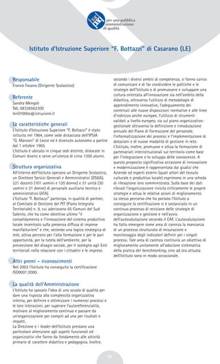38
Istituto d’Istruzione Superiore “F. Bottazzi” di Casarano (LE)
Responsabile
Franco Fasano (Dirigente Scolastico)
Referente
Sandra Mengoli
Tel. 08336562300
leri01000x@istruzione.it
Le caratteristiche generali
L’Istituto d’Istruzione Superiore “F. Bottazzi” è stato
istituito nel 1964, come sede distaccata dell’IPSIA
“G. Marconi” di Lecce ed è divenuto autonomo a partire
dal 1 ottobre 1965.
L’Istituto è ubicato in cinque sedi distinte, dislocate in
Comuni diversi e serve un’utenza di circa 1300 alunni.
Struttura organizzativa
All’interno dell’Istituto operano un Dirigente Scolastico,
un Direttore Servizi Generali e Amministrativi (DSGA),
221 docenti (101 uomini e 120 donne) e 51 unità (30
uomini e 21 donne) di personale ausiliario tecnico e
amministrativo (ATA).
L’Istituto “F. Bottazzi” partecipa, in qualità di partner,
al Comitato di Gestione del PIT (Piano Integrato
Territoriale) n. 9, cui aderiscono 65 Comuni del Sud
Salento, che ha come obiettivo ultimo “il
consolidamento e l’innovazione del sistema produttivo
locale incentrato sulla presenza diffusa di imprese
manifatturiere” e che, secondo una logica strategica di
rete, attiva percorsi per l’alta formazione e per le pari
opportunità, per la tutela dell’ambiente, per la
prevenzione del disagio sociale, per il sostegno agli Enti
territoriali nella relazione con i cittadini e le imprese.
Altri premi - riconoscimenti
Nel 2003 l’Istituto ha conseguito la certificazione
ISO9001:2000.
La qualità dell’Amministrazione
L’Istituto ha sposato l’idea di una scuola di qualità per
dare una risposta alla complessità organizzativa
interna, per definire e ottimizzare i numerosi processi e
le loro interazioni, per superare l’autoreferenzialità,
motivare al miglioramento continuo e passare da
un’organizzazione per compiti ad una per risultati e
impatti.
La Direzione e i leader dell’Istituto prestano una
particolare attenzione agli aspetti funzionali ed
organizzativi che fanno da fondamento alle attività
primarie di carattere didattico e pedagogico. Inoltre,
secondo i diversi ambiti di competenza, si fanno carico
di comunicare e di far condividere le politiche e le
strategie dell’Istituto e di promuovere e sviluppare una
cultura orientata all’innovazione sia nell’ambito della
didattica, attraverso l’utilizzo di metodologie di
apprendimento innovative, l’adeguamento dei
contenuti alle nuove disposizioni normative e alle linee
d’indirizzo anche europee, l’utilizzo di strumenti
validati a livello europeo, sia sul piano organizzativo-
gestionale attraverso la definizione e rimodulazione
annuale del Piano di Formazione del personale;
l’informatizzazione dei processi e l’implementazione di
dotazioni e di nuove modalità di gestione in rete.
L’Istituto, inoltre, promuove e attua la formazione di
partenariati interistituzionali sul territorio come base
per l’integrazione e lo sviluppo delle conoscenze. A
questo proposito significativa occasione di innovazione
e modernizzazione è rappresentata dai giudizi che
Aziende ed esperti esterni (quali attori del tessuto
culturale e produttivo locale) esprimono in una scheda
di rilevazione loro somministrata. Sulla base dei dati
rilevati l’organizzazione rivisita criticamente le proprie
strategie e attua le relative azioni di miglioramento.
La stesso percorso che ha portato l’Istituto a
conseguire la certificazione si è sostanziato in un
continuo processo di revisione delle strategie di
organizzazione e gestione e nell’avvio
dell’autovalutazione secondo il CAF. L’autovalutazione
ha fatto emergere come area di carenza la mancanza
di un processo strutturato di misurazione e
monitoraggio degli indicatori definiti per i singoli
processi. Tale area di carenza costituirà un obiettivo di
miglioramento unitamente all’adozione sistematica
della pratica del benchmarking, sino ad ora attuata
dell’Istituto sono in modo occasionale.
 