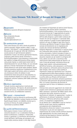 39
Liceo Ginnasio “G.B. Brocchi” di Bassano del Grappa (VI)
Responsabile
Maddalena Lazzarotto (Dirigente Scolastico)
Referente
Maria Antonietta Ceccato
Tel. 0424524375
segreteria@liceobrocchi.vi.it
Le caratteristiche generali
Sorto come Ginnasio nel 1819 e diretto da prefetti di
nomina comunale, religiosi secolari o abati, il Liceo
Ginnasio “ G.B. Brocchi” e stato pareggiato con Decreto
Ministeriale del 18 luglio del 1879. Dal 1975/76 ha
avviato processi di sperimentazione globale e
attualmente il Liceo è ad indirizzi sperimentali Classico,
Linguistico, delle Scienze Sociali, Scientifico e
Scientifico/Tecnologico. L'area bassanese è caratterizzata
dal modello di sviluppo dell’economia diffusa, basato
sulla piccola impresa. La realtà locale mostra livelli di
industrializzazione fra i più alti d’Italia, con una notevole
apertura ai mercati internazionali che comporta una
diversa presenza di ruoli sociali molto complessi. Questa
struttura economica caratterizza l’insediamento di circa
l’82% degli studenti dell’istituto, anche se è presente
una minoranza di allievi che abitano in zone
sensibilmente diverse dal punto di vista produttivo. La
scuola attualmente dispone di tre sedi per un numero
complessivo, nell’anno scolastico 2007-2008, di 84 classi
e 1978 alunni.
Struttura organizzativa
L’attuale struttura organizzativa è costituita dal
Dirigente Scolastico, 187 docenti, 46 amministrativi (1
Direttore dei servizi; 14 assistenti amministrativi; 5
assistenti tecnici; 25 collaboratori scolastici).
Altri premi - riconoscimenti
Nel 2002/03 il Liceo ha ottenuto la certificazione ISO
9001:2000. Nel 2003/04 è risultato finalista nel Premio
Qualità Scuole Veneto e nel 2004/05 vincitore per la
provincia di Vicenza. Ha anche conseguito il
“committed to excellence EFQM”.
La qualità dell’Amministrazione
Nella propria missione il Liceo è definito come
comunità educante in cui si condividono finalità, si
pratica la democrazia, si adottano i metodi della
scienza, si partecipa e si contribuisce alle dinamiche
civiche dell’Italia e dell’Europa, per perseguire, nel
rispetto della coscienza morale e civile degli studenti
che chiedono di frequentare gli indirizzi liceali Classico,
Linguistico, delle Scienze Sociali, Scientifico,
Scientifico/Tecnologico, il loro successo formativo. Lo
strumento tecnico per il raggiungimento di questa
missione è la libertà di insegnamento. La visione è
definita dalla dirigenza a partire dalle risultanze del
riesame che tutti gli insegnanti e il personale della
scuola compiono in gruppi di lavoro appositamente
costituiti nel mese di maggio di ogni anno. Essa fa
riferimento agli Obiettivi Europei di Lisbona 2000, si
connota territorialmente con la rispondenza dei
risultati alle richieste del Direttore dell’Ufficio
Scolastico Regionale e si dimensiona in ciascuna classe
con l’indicazione delle attività e delle modalità di
verifica concordate a livello di consiglio di classe. La
visione costituisce inoltre parte integrante del patto
educativo stipulato con gli studenti. La dirigenza del
Liceo, adotta uno stile che si concretizza nella
valorizzazione della professionalità dei docenti e di
tutto il resto del personale, nell’attenta lettura dei
bisogni degli studenti, nella personalizzazione
dell’offerta formativa, nella valutazione e certificazione
delle competenze, nell’ascolto preciso del punto di vista
delle famiglie, nella ricerca e nello scambio di
informazioni sempre più significativo con il territorio,
nell’aggiornamento della propria proposta e nella sua
internazionalizzazione. La percezione della leadership e
la verifica della sua efficacia nell’indirizzare il
miglioramento sono monitorate attraverso questionari
di rilevazione della percezione del personale docente e
ATA i cui risultati consentono alla direzione di
evidenziare punti di forza e di debolezza o eventuali
problemi.
L’Istituto tiene conto dei suggerimenti e/o reclami dei
cittadini clienti attraverso la gestione dei reclami del
SGQ e attraverso i questionari del SIQUS. Questi ultimi
consentono alla scuola, attraverso una serie
significativa di indicatori, di rappresentare i risultati di
performance, di realizzare l’autoanalisi, misurando
l’efficacia e l’efficienza dell’utilizzo delle proprie
risorse, e di progettare il miglioramento.
Tra gli obiettivi per il 2007/2008 il Liceo ha inserito il
bilancio sociale come ulteriore modalità di
coinvolgimento del cittadino/cliente.
Relativamente all’area dei risultati il Liceo presenta
trend positivi su più anni con copertura e
segmentazione dei risultati nonché confronti favorevoli
sugli apprendimenti con altre scuole grazie alle
iniziative del Polo Qualità di Vicenza e dell’Ufficio
Scolastico Regionale del Veneto.
 