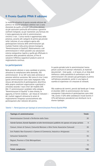 Il Premio Qualità PPAA II edizione
Le modalità attuative di questa seconda edizione del
premio e le relative procedure selettive non si sono
discostate da quelle utilizzate nella prima edizione
sia per assicurare continuità all'iniziativa e garantire
confronti temporali, sia per mantenere una formula che
è stata apprezzata da tutte le amministrazioni,
vincitrici e non. L'unica novità è rappresentata dalla
presenza, accanto alle categorie di premio già previste
nella I edizione, di una categoria aperta alla
partecipazione esclusiva delle amministrazioni già
risultate finaliste nella prima edizione (categoria
“Amministrazioni di Qualità”). Relativamente a tali
amministrazioni è infatti possibile una valutazione
esterna comparativa rispetto a quella già effettuata in
occasione della precedente edizione, al fine di
valutarne l'effettiva capacità di produrre azioni di
miglioramento continuo.
La partecipazione
Nella presente edizione si sono candidate al premio,
attraverso la compilazione della domanda, 293
amministrazioni di cui 281 sono state ammesse al
processo selettivo successivo. Nel corso di circa 3 mesi
queste amministrazioni sono state impegnate nella
stesura del documento di partecipazione, descrittivo
delle proprie condizioni organizzative e gestionali e
articolato secondo i nove criteri del modello CAF.
Alle 17 amministrazioni candidate nella categoria
“Amministrazioni di Qualità” è stato chiesto, in
aggiunta, di fornire evidenza - per mezzo di indicatori -
dei risultati raggiunti attraverso le azioni di
miglioramento intraprese successivamente alla
partecipazione alla I edizione del premio.
In questo periodo tutte le amministrazioni hanno
potuto usufruire di seminari informativi, di materiali
documentali - linee guida - e di lavoro, di un help desk
telefonico e della possibilità di confrontarsi con le
amministrazioni che avevano già partecipato al premio
nell'edizione precedente, anche in una logica di
scambio di esperienze e di creazione di network.
Alla scadenza dei termini, previsti dal bando per il mese
di dicembre 2007, le amministrazioni che hanno
consegnato il documento di partecipazione sono state
146, ovvero il 52% delle candidature iniziali (contro il
47% dell'edizione precedente) così distribuite tra le
diverse tipologie:
4
Tabella 1 - Partecipazione per tipologia di amministrazione Premio Qualità PPAA
Tipologia di amministrazione
Amministrazioni Centrali e Periferiche dello Stato
Aziende Sanitarie, Aziende Ospedaliere ed altre Amministrazioni pubbliche che operano nel campo sanitario
Comuni, Unioni di Comuni, Comunità Montane e Altre Forme Associative Comunali
Enti Pubblici Non Economici e Camere di Commercio, Industria e Artigianato
Istituzioni Scolastiche
Regioni, Province e Città Metropolitane
Università
Totale complessivo
Totale
20
9
26
13
55
11
12
146
 