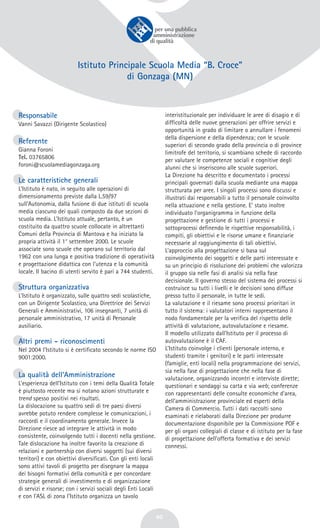 40
Istituto Principale Scuola Media “B. Croce”
di Gonzaga (MN)
Responsabile
Vanni Savazzi (Dirigente Scolastico)
Referente
Gianna Foroni
Tel. 03765806
foroni@scuolamediagonzaga.org
Le caratteristiche generali
L’Istituto è nato, in seguito alle operazioni di
dimensionamento previste dalla L.59/97
sull’Autonomia, dalla fusione di due istituti di scuola
media ciascuno dei quali composto da due sezioni di
scuola media. L’Istituto attuale, pertanto, è un
costituito da quattro scuole collocate in altrettanti
Comuni della Provincia di Mantova e ha iniziato la
propria attività il 1° settembre 2000. Le scuole
associate sono scuole che operano sul territorio dal
1962 con una lunga e positiva tradizione di operatività
e progettazione didattica con l’utenza e la comunità
locale. Il bacino di utenti servito è pari a 744 studenti.
Struttura organizzativa
L’Istituto è organizzato, sulle quattro sedi scolastiche,
con un Dirigente Scolastico, una Direttrice dei Servizi
Generali e Amministrativi, 106 insegnanti, 7 unità di
personale amministrativo, 17 unità di Personale
ausiliario.
Altri premi - riconoscimenti
Nel 2004 l’Istituto si è certificato secondo le norme ISO
9001:2000.
La qualità dell’Amministrazione
L’esperienza dell’Istituto con i temi della Qualità Totale
è piuttosto recente ma si notano azioni strutturate e
trend spesso positivi nei risultati.
La dislocazione su quattro sedi di tre paesi diversi
avrebbe potuto rendere complesse le comunicazioni, i
raccordi e il coordinamento generale. Invece la
Direzione riesce ad integrare le attività in modo
consistente, coinvolgendo tutti i docenti nella gestione.
Tale dislocazione ha inoltre favorito la creazione di
relazioni e partnership con diversi soggetti (sui diversi
territori) e con obiettivi diversificati. Con gli enti locali
sono attivi tavoli di progetto per disegnare la mappa
dei bisogni formativi della comunità e per concordare
strategie generali di investimento e di organizzazione
di servizi e risorse; con i servizi sociali degli Enti Locali
e con l’ASL di zona l’Istituto organizza un tavolo
interistituzionale per individuare le aree di disagio e di
difficoltà delle nuove generazioni per offrire servizi e
opportunità in grado di limitare o annullare i fenomeni
della dispersione e della dipendenza; con le scuole
superiori di secondo grado della provincia o di province
limitrofe del territorio, si scambiano schede di raccordo
per valutare le competenze sociali e cognitive degli
alunni che si inseriscono alle scuole superiori.
La Direzione ha descritto e documentato i processi
principali governati dalla scuola mediante una mappa
strutturata per aree. I singoli processi sono discussi e
illustrati dai responsabili a tutto il personale coinvolto
nella attuazione e nella gestione. E’ stato inoltre
individuato l’organigramma in funzione della
progettazione e gestione di tutti i processi e
sottoprocessi definendo le rispettive responsabilità, i
compiti, gli obiettivi e le risorse umane e finanziarie
necessarie al raggiungimento di tali obiettivi.
L’approccio alla progettazione si basa sul
coinvolgimento dei soggetti e delle parti interessate e
su un principio di risoluzione dei problemi che valorizza
il gruppo sia nelle fasi di analisi sia nella fase
decisionale. Il governo stesso del sistema dei processi si
costruisce su tutti i livelli e le decisioni sono diffuse
presso tutto il personale, in tutte le sedi.
La valutazione e il riesame sono processi prioritari in
tutto il sistema: i valutatori interni rappresentano il
nodo fondamentale per la verifica del rispetto delle
attività di valutazione, autovalutazione e riesame.
Il modello utilizzato dall’Istituto per il processo di
autovalutazione è il CAF.
L’Istituto coinvolge i clienti (personale interno, e
studenti tramite i genitori) e le parti interessate
(famiglie, enti locali) nella programmazione dei servizi,
sia nella fase di progettazione che nella fase di
valutazione, organizzando incontri e interviste dirette;
questionari e sondaggi su carta e via web; conferenze
con rappresentanti delle consulte economiche d’area,
dell’amministrazione provinciale ed esperti della
Camera di Commercio. Tutti i dati raccolti sono
esaminati e rielaborati dalla Direzione per produrre
documentazione disponibile per la Commissione POF e
per gli organi collegiali di classe e di istituto per la fase
di progettazione dell’offerta formativa e dei servizi
connessi.
 