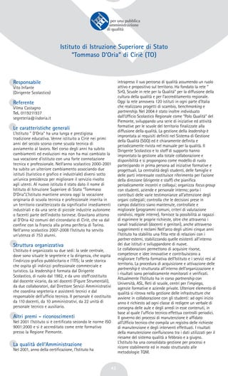42
Istituto di Istruzione Superiore di Stato
“Tommaso D’Oria” di Ciriè (TO)
Responsabile
Vito Infante
(Dirigente Scolastico)
Referente
Vilma Castagno
Tel. 0119211937
segreteria@iisdoria.it
Le caratteristiche generali
L’Istituto " D’Oria" ha una lunga e prestigiosa
tradizione educativa. Venne istituito a Ciriè nei primi
anni del secolo scorso come scuola tecnica di
avviamento al lavoro. Nel corso degli anni ha subito
cambiamenti ed evoluzioni ma non ha mai cambiato la
sua vocazione d’istituto con una forte connotazione
tecnica e professionale. Nell’anno scolastico 2000-2001
ha subito un ulteriore cambiamento associando due
istituti (turistico e grafico e industriale) diversi sotto
un’unica presidenza per migliorare il servizio rivolto
agli utenti. Al nuovo istituto è stato dato il nome di
Istituto di Istruzione Superiore di Stato “Tommaso
D’Oria”.L’Istituto mantiene ancora oggi la vocazione
originaria di scuola tecnica e professionale inserita in
un territorio caratterizzato da significativi insediamenti
industriali e da una serie di piccole industrie autonome
o facenti parte dell’indotto torinese. Gravitano attorno
al D’Oria 42 comuni del circondario di Ciriè, che va dal
confine con la Francia alla prima periferia di Torino.
Nell’anno scolastico 2007-2008 l’Istituto ha servito
un’utenza di 753 alunni.
Struttura organizzativa
L’Istituto è organizzato su due sedi: la sede centrale,
dove sono situate le segreterie e la dirigenza, che ospita
l’indirizzo grafico pubblicitario e l’ITIS; la sede storica
che ospita gli indirizzi professionale commerciale e
turistico. La leadership è formata dal Dirigente
Scolastico, di ruolo dal 1982, e da uno staff costituito
dal docente vicario, da sei docenti (Figure Strumentali),
da due collaboratori, dal Direttore Servizi Amministrativi
che coordina segreteria e assistenti tecnici e dal
responsabile dell’ufficio tecnico. Il personale è costituito
da 110 docenti, da 10 amministrativi, da 22 unità di
personale tecnico e ausiliario.
Altri premi - riconoscimenti
Nel 2001 l’Istituto si è certificato secondo le norme ISO
9001:2000 e si è accreditato come ente formativo
presso la Regione Piemonte.
La qualità dell’Amministrazione
Nel 2001, anno della certificazione, l’Istituto ha
intrapreso il suo percorso di qualità assumendo un ruolo
attivo e propositivo sul territorio. Ha fondato la rete “
SirQ, Scuole in rete per la Qualità” per la diffusione della
cultura della qualità e per l’accreditamento regionale.
Oggi la rete annovera 120 istituti in ogni parte d’Italia
che realizzano progetti di scambio, benchmarking e
partnership. Nel 2004 è stato inoltre individuato
dall’Ufficio Scolastico Regionale come “Polo Qualità” del
Piemonte, sviluppando una serie di iniziative ed attività
formative per le scuole del territorio finalizzate alla
diffusione della qualità. La gestione della leadership è
improntata ai requisiti definiti nel Sistema di Gestione
della Qualità (SGQ) ed è chiaramente definita e
periodicamente rivista nel manuale per la qualità. Il
Dirigente Scolastico e lo staff di supporto hanno
improntato la gestione alla totale collaborazione e
disponibilità e si propongono come modello di ruolo
partecipando in prima persona ad iniziative formative e
progettuali. La centralità degli studenti, delle famiglie e
delle parti interessate costituisce riferimento per l’azione
della direzione (dirigente e staff) che pianifica
periodicamente incontri e colloqui; organizza focus group
con studenti, aziende e personale interno; porta i
contributi delle varie testimonianze all’attenzione degli
organi collegiali; controlla che le decisioni prese in
campo didattico siano mantenute, controllate e
migliorate (programmi comuni, criteri di valutazione
condivisi, regole interne), fornisce la possibilità ai ragazzi
di esprimere le proprie richieste, oltre che attraverso i
canali tradizionali (docenti e genitori), anche attraverso
suggerimenti e reclami Nell’arco degli ultimi cinque anni
l’Istituto ha stabilito una fitta rete di relazioni con i
partner esterni, stabilizzando quelle esistenti all’interno
dei due istituti e sviluppandone di nuove.
Le collaborazioni permettono di acquisire risorse,
competenze e idee innovative e contribuiscono a
migliorare l’offerta formativa dell’Istituto e i servizi resi al
territorio. La procedura di acquisizione e attivazione delle
partnership è strutturata all’interno dell’organizzazione e
i risultati sono periodicamente monitorati e verificati.
Attualmente l’Istituto ha in corso partnership con
Università, ASL, Reti di scuole, centri per l’impiego,
agenzie formative e aziende private. Ulteriore elemento di
qualità si ritrova nella gestione delle infrastrutture che
avviene in collaborazione con gli studenti: ad ogni inizio
anno è richiesto ad ogni classe di redigere un verbale di
consegna delle aule e degli arredi in esse contenuti, in
base al quale l’ufficio tecnico effettua controlli periodici.
Il governo dei processi di manutenzione è affidato
all’Ufficio tecnico che compila un registro delle richieste
di manutenzione e degli interventi effettuati. I risultati
della manutenzione confluiscono tra i dati utilizzati per il
riesame del sistema qualità a febbraio e a giugno.
L’Istituto ha una consolidata gestione per processi e
ricorre stabilmente ed in modo strutturato alle
metodologie TQM.
 