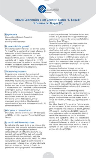 43
Istituto Commerciale e per Geometri Statale “L. Einaudi”
di Bassano del Grappa (VI)
Responsabile
Giovanni Pone (Dirigente Scolastico)
Tel. 0424566808
einaudi@einaudibassano.it
Le caratteristiche generali
L’Istituto Tecnico Commerciale e per Geometri Statale
“L. Einaudi” ha la propria sede principale a Bassano del
Grappa, con gli indirizzi commerciali. Nato nel
1966/67, come sezione staccata dell’I.T.C. “Aulo
Ceccato” di Thiene, ottiene l’autonomia nel 1970/71,
quando ha già 17 classi e 526 alunni. Nel 1971/72
attiva un corso serale con 6 classi e 112 alunni. Da quel
momento conosce una graduale e massiccia espansione
e dal 1981/82 dispone di una sede propria.
Struttura organizzativa
L’organigramma funzionale (funzionigramma)
dell’Istituto ha avuto una ridefinizione in occasione
della redazione del Manuale della Qualita’ (ISO
9001:2000). Rispetto alla precedente struttura
organizzativa, per attuare il Sistema di Gestione per la
Qualità, sono state istituite due nuove figure di vertice:
il Rappresentante della Direzione e il Le caratteristiche
generaliper la Qualità. Il Dirigente Scolastico, il
Dirigente dei Servizi Amministrativi, il Presidente del
Consiglio di Istituto e le figure di staff dell’Istituto
costituiscono la Direzione per la Qualità.
Nell'istituto operano 133 docenti e, oltre al
responsabile amministrativo, 12 collaboratori
amministrativi di Segreteria, 6 collaboratori tecnici, 20
collaboratori scolastici.
Altri premi - riconoscimenti
L’Istituto ha ottenuto la certificazione ISO 9001:2000
nel 2003 e nel 2004 ha vinto il Premio Qualità Scuole
Veneto.
La qualità dell’Amministrazione
La leadership della scuola deriva la sua missione dalla
legislazione e dalle normative scolastiche nazionali che
integra coi i valori emergenti dal territorio,
collaborando con Enti istituzionali (Comune, ASL,
Agenzie), professionali (Albi e studi professionali),
economici (Aziende imprenditoriali e società) e
socioculturali (Museo, Associazioni, Istituti, ecc..) nella
costruzione di validi rapporti di collaborazione e di
partnership per realizzare alcune iniziative ed attività
in settori strategici per l’Istituto: la Qualità, la
prevenzione del disagio giovanile, l’Orientamento
scolastico e professionale, l’attivazione di Corsi post-
diploma (IFTS, FSE ecc.), corsi di aggiornamento per
docenti esterni promossi dal Ministero della Pubblica
Istruzione (corsi TIC), ecc...
Sin dall’istituzione del Sistema di Gestione Qualità,
l’Istituto è stato governato da una gestione per
processi che attualmente si integra con la
pianificazione delle politiche e delle strategie che
vengono riviste ed adeguate periodicamente in
funzione dell’interpretazione ed elaborazione dei dati
relativi al contesto in cui l’Istituto opera (analisi dei
bisogni e delle aspettative implicite ed esplicite dei
clienti e della loro soddisfazione, indagini statistiche e
studi di settore, conferenze e convegni a cui l’Istituto
partecipa, ecc..).
L’adozione di politiche e strategie attente alle
trasformazioni del contesto economico sociale e ai
bisogni espliciti ed impliciti dei clienti ha permesso di
migliorare costantemente l’offerta formativa, a volte
anticipando le tendenze in atto, grazie anche al
coinvolgimento di un gruppo più ampio di docenti (e
non docenti), motivati rispetto a determinati temi, che
si sono assunti responsabilità progettuali e gestionali e
hanno contribuito all’apprendimento delle innovazioni
all’interno dell’Istituto.
La Direzione favorisce il benchmarking interno –
diffusione delle buone pratiche tra classi e corsi diversi
– ed esterno – con altre scuole – attraverso specifici
progetti (la certificazione ottenuta assieme ad altri 3
istituti del vicentino, la rete SiQus, la partecipazione ai
premi).
Con il Polo Qualità di Vicenza, di cui l’Istituto fa parte
fin dalla sua nascita, è stato definito il sistema (SIQuS)
per la rilevazione della percezione di docenti, personale
ATA, studenti e loro famiglie. Dal 2005 il sistema è
stato aggiornato e migliorato adeguandolo ai criteri
dell’EFQM e prevedendo due fasi: ad inizio anno
raccolta delle aspettative e a fine anno raccolta della
percezione. Il confronto tra i due risultati consente alla
leadership di individuare le priorità su cui intervenire. I
dati raccolti presentano risultati positivi su 3 anni e
confronti con altre scuole favorevoli in alcune aree
previste dal sistema INVALSI.
 