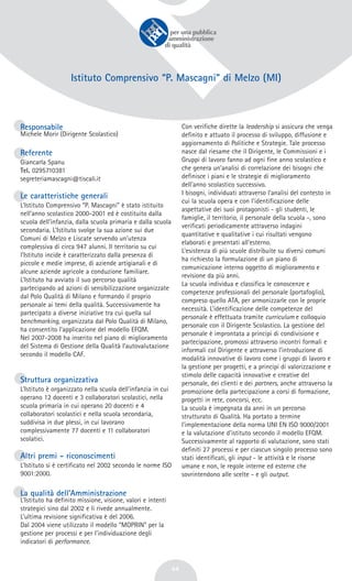 44
Istituto Comprensivo “P. Mascagni” di Melzo (MI)
Responsabile
Michele Morir (Dirigente Scolastico)
Referente
Giancarla Spanu
Tel. 0295710381
segreteriamascagni@tiscali.it
Le caratteristiche generali
L’Istituto Comprensivo “P. Mascagni” è stato istituito
nell’anno scolastico 2000-2001 ed è costituito dalla
scuola dell’infanzia, dalla scuola primaria e dalla scuola
secondaria. L’Istituto svolge la sua azione sui due
Comuni di Melzo e Liscate servendo un’utenza
complessiva di circa 947 alunni. Il territorio su cui
l’Istituto incide è caratterizzato dalla presenza di
piccole e medie imprese, di aziende artigianali e di
alcune aziende agricole a conduzione familiare.
L’Istituto ha avviato il suo percorso qualità
partecipando ad azioni di sensibilizzazione organizzate
dal Polo Qualità di Milano e formando il proprio
personale ai temi della qualità. Successivamente ha
partecipato a diverse iniziative tra cui quella sul
benchmarking, organizzata dal Polo Qualità di Milano,
ha consentito l’applicazione del modello EFQM.
Nel 2007-2008 ha inserito nel piano di miglioramento
del Sistema di Gestione della Qualità l’autovalutazione
secondo il modello CAF.
Struttura organizzativa
L’Istituto è organizzato nella scuola dell’infanzia in cui
operano 12 docenti e 3 collaboratori scolastici, nella
scuola primaria in cui operano 20 docenti e 4
collaboratori scolastici e nella scuola secondaria,
suddivisa in due plessi, in cui lavorano
complessivamente 77 docenti e 11 collaboratori
scolatici.
Altri premi - riconoscimenti
L’Istituto si è certificato nel 2002 secondo le norme ISO
9001:2000.
La qualità dell’Amministrazione
L’Istituto ha definito missione, visione, valori e intenti
strategici sino dal 2002 e li rivede annualmente.
L’ultima revisione significativa è del 2006.
Dal 2004 viene utilizzato il modello “MOPRIN” per la
gestione per processi e per l’individuazione degli
indicatori di performance.
Con verifiche dirette la leadership si assicura che venga
definito e attuato il processo di sviluppo, diffusione e
aggiornamento di Politiche e Strategie. Tale processo
nasce dal riesame che il Dirigente, le Commissioni e i
Gruppi di lavoro fanno ad ogni fine anno scolastico e
che genera un’analisi di correlazione dei bisogni che
definisce i piani e le strategie di miglioramento
dell’anno scolastico successivo.
I bisogni, individuati attraverso l’analisi del contesto in
cui la scuola opera e con l’identificazione delle
aspettative dei suoi protagonisti - gli studenti, le
famiglie, il territorio, il personale della scuola -, sono
verificati periodicamente attraverso indagini
quantitative e qualitative i cui risultati vengono
elaborati e presentati all’esterno.
L’esistenza di più scuole distribuite su diversi comuni
ha richiesto la formulazione di un piano di
comunicazione interno oggetto di miglioramento e
revisione da più anni.
La scuola individua e classifica le conoscenze e
competenze professionali del personale (portafoglio),
compreso quello ATA, per armonizzarle con le proprie
necessità. L’identificazione delle competenze del
personale è effettuata tramite curriculum e colloquio
personale con il Dirigente Scolastico. La gestione del
personale è improntata a principi di condivisione e
partecipazione, promossi attraverso incontri formali e
informali col Dirigente e attraverso l’introduzione di
modalità innovative di lavoro come i gruppi di lavoro e
la gestione per progetti, e a principi di valorizzazione e
stimolo delle capacità innovative e creative del
personale, dei clienti e dei partners, anche attraverso la
promozione della partecipazione a corsi di formazione,
progetti in rete, concorsi, ecc.
La scuola è impegnata da anni in un percorso
strutturato di Qualità. Ha portato a termine
l'implementazione della norma UNI EN ISO 9000/2001
e la valutazione d’istituto secondo il modello EFQM.
Successivamente al rapporto di valutazione, sono stati
definiti 27 processi e per ciascun singolo processo sono
stati identificati, gli input - le attività e le risorse
umane e non, le regole interne ed esterne che
sovrintendono alle scelte - e gli output.
 