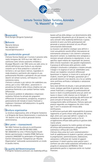 45
Istituto Tecnico Statale Turistico Aziendale
“G. Mazzotti” di Treviso
Responsabile
Anna Durigon (Dirigente Scolastico)
Referente
Mariarita Ventura
Tel. 0422431221
mazzotti@ittmazzotti.it
Le caratteristiche generali
L’Istituto Tecnico Statale per il turismo è presente nella
realtà trevigiana dal 1979 ma è dal 1982 che si
costituisce come istituto autonomo intitolato a
Giuseppe Mazzotti e dal 1992 vanta una sede unica. Le
attività dell’Istituto sono frutto di una relazione
costante con le forze produttive e culturali del
territorio e, nei suoi diversi indirizzi, rispondono in
modo dinamico e pertinente alle esigenze di una
professionalità flessibile e polivalente che può trovare
sbocchi nel settore turistico, nell’industria e nel
commercio estero.
L’Istituto si articola in più indirizzi che soddisfano una
utenza, pari a circa 1500 allievi, proveniente in
prevalenza da Comuni della cintura cittadina con una
prevalenza femminile e con contesti familiari molto
differenziati.
Per prevenire problemi di abbandono e dispersione
scolastica l’Istituto ha attivato dei programmi
differenziati di orientamento, accoglienza, recupero e
potenziamento del metodo di lavoro finalizzati a
migliorare il benessere dell’adolescente e la qualità
della vita scolastica.
Struttura organizzativa
La struttura organizzativa, oltre al Dirigente Scolastico
e al Dirigente dei Servizi Amministrativi, è costituita da
161 docenti e da 43 unità di personale tecnico
amministrativo.
Altri premi - riconoscimenti
Nel 2002 l’Istituto ha ottenuto la certificazione
secondo le norme UNI-EN-ISO 9001:2000.
Nel 2004/2005 ha vinto il Premio Qualità Scuole
Veneto sperimentando il modello EFQM. Nell’anno
scolastico 2006/2007 ha partecipato al Programma
Cantieri d'Innovazione "Competenze per l'Ascolto
Organizzativo" realizzando successivamente un circolo
di ascolto interno.
La qualità dell’Amministrazione
Il Dirigente Scolastico promuove una leadership diffusa
basata sull’uso della delega e sul decentramento delle
responsabilità. Attualmente più di 50 docenti, su 160,
sono coinvolti nella leadership dell’Istituto e questo
consente di avere una forte partecipazione del
personale ai processi decisionali ed una efficace
comunicazione bidirezionale.
La missione e gli obiettivi strategici sono definiti e
rivisti annualmente nonché diffusi internamente ed
esternamente attraverso il sito internet e attraverso
documenti cartacei. La leadership viene sottoposta a
revisione annuale attraverso la segnalazione, in uno
specifico report redatto dai responsabili dei processi,
delle criticità riscontrate e dei possibili miglioramenti.
Il processo di definizione delle politiche e delle
strategie è strutturato e sottoposto a riesame annuale.
I bisogni e le esigenze di tutti gli stakeholders sono
rilevati con modalità e strumenti differenziati
(questionari in ingresso, in itinere ed in uscita per gli
studenti, incontri per le famiglie, questionari per il
personale docente e non docente, ecc..) la cui validità
viene anch’essa verificata e sottoposta a valutazione
annualmente.
Sono state definite ed attuate, e sono periodicamente
riviste, strategie specifiche di gestione delle risorse
umane finalizzate a sviluppare la professionalità del
lavoro in team e la professionalità verso gli utenti nel
lavoro in classe e nelle relazioni con le famiglie. Il
personale docente inoltre partecipa alla definizione del
piano annuale di formazione. Dal 2002, anno del
conseguimento della certificazione, l’Istituto opera per
processi seguendo una mappatura che viene rivista
ogni 3 anni in occasione del rinnovo della
certificazione.
La definizione puntuale delle responsabilità di processo
rappresenta un punto chiave nella gestione. Nel corso
degli ultimi anni sono stati definiti i compiti e le
competenze dei responsabili anche ai fini di
un’applicazione efficace della politica di gestione delle
risorse umane.
L’approccio per processi ha inoltre portato nel tempo
all’utilizzo dell’autovalutazione e all’applicazione
sistematica e diffusa del ciclo PDCA.
L’Istituto rileva ormai da 5 anni sistematicamente i
livelli di soddisfazione di studenti e genitori, attraverso
la progettazione, somministrazione, elaborazione,
valutazione e diffusione dei risultati di appositi
questionari. Il trend è positivo come positivi sono i
confronti con altre realtà scolastiche nell’ambito di un
progetto di valutazione dell’INVALSI. Trend
generalmente positivi si registrano anche nei risultati
finanziari.
 