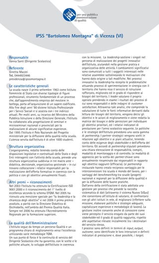 46
IPSS “Bartolomeo Montagna” di Vicenza (VI)
Responsabile
Vanna Santi (Dirigente Scolastico)
Referente
Ginetta Mazzei
Tel. 0444923446
presidenza@ipsssmontagna.it
Le caratteristiche generali
La scuola nasce il primo settembre 1963 come Istituto
Femminile di Stato con diverse tipologie di figure
professionali, strumento fondamentale di un processo
che, dall’apprendimento empirico del mestiere in
bottega, porta all’acquisizione di un sapere codificato.
Alla fine degli anni ’80 diviene Istituto Professionale
per i Servizi Sociali e si assesta con i tre indirizzi
attuali. Per molti anni, su incarico del Ministero della
Pubblica Istruzione e della Direzione Generale, l’Istituto
ha collaborato alla progettazione di seminari e
microseminari nazionali e provinciali per la
realizzazione di alcune significative esperienze.
Dal 1995 l’Istituto è Polo Nazionale del Progetto
ministeriale per la diffusione della qualità nella scuola.
L’utenza servita dall’Istituto è di oltre 1000 studenti.
Struttura organizzativa
L’organigramma, redatto tenendo conto delle
disposizioni legislative e contrattuali dello Stato e degli
Enti interagenti con l’attività della scuola, prevede una
struttura organizzativa suddivisa in tre macro aree –
didattica, decisionale, organizzativa gestionale - in cui
trovano collocazione i relativi responsabili per la
realizzazione dell’offerta formativa in coerenza con la
politica e con gli obiettivi annualmente fissati.
Altri premi - riconoscimenti
Nel 2003 l’Istituto ha ottenuto la Certificazione ISO
9001:2000 e il riconoscimento del 1° livello di
eccellenza secondo lo schema EFQM. Nel 2005 ha
ricevuto una menzione speciale per “la leadership e la
chiarezza degli obiettivi” e nel 2006 il primo premio
assoluto, a parità con la Direzione Didattica di
Occhiobello, nell’ambito del Premio Qualità Italia.
Sempre nel 2006 ha ottenuto l’Accreditamento
Regionale per la formazione superiore.
La qualità dell’Amministrazione
L’Istituto segue da tempo un percorso Qualità e un
programma chiaro di miglioramento verso l’eccellenza
utilizzando varie metodologie TQM.
Un suo punto di forza è la continuità di servizio del
Dirigente Scolastico che ha garantito, con le scelte e le
politiche attuate, lo sviluppo dell’Istituto in coerenza
con la missione. La leadership sostiene i singoli nel
percorso di realizzazione dei progetti innovativi
dell'Istituto, aiutandoli nella gestione pratica e
organizzativa delle attività. I cambiamenti significativi
sono comunicati a tutti i soggetti interessati nelle
relative assemblee sottolineando le motivazioni che
hanno dato origine a tali modifiche. Nei processi
innovativi la leadership ha recepito le problematiche
attuando processi di sperimentazione in sinergia con il
territorio che hanno reso il servizio di istruzione
rafforzato, migliorato ed in grado di rispondere ai
bisogni del territorio. I leader valutano il proprio
operato prendendo in esame i risultati dei processi di
cui sono responsabili e delle indagini di customer
satisfaction. Attraverso tale analisi, che comprende la
valutazione di tutte le fonti informative derivanti dalla
lettura dei bisogni del territorio, vengono decisi gli
obiettivi e le azioni di miglioramento e viene redatta la
matrice dei bisogni e delle percezioni per individuare
gli obiettivi prioritari, ed i relativi indicatori di
prestazione per l’anno scolastico seguente. Le politiche
e le strategie dell’Istituto prevedono una vasta gamma
di partnership. I partner strategici vengono scelti in
relazione agli obiettivi e ai piani attuativi, tenendo
conto delle esigenze degli stakeholder e dell’offerta del
territorio. Gli accordi di partnership stipulati prevedono
una chiara elencazione di responsabilità, compiti,
modalità di monitoraggio e di controllo. Le modalità di
approccio per la scelta dei partner chiave sono
annualmente riesaminate dai responsabili in rapporto
agli obiettivi raggiunti (efficacia). Le partnership
instaurate hanno creato reciproco vantaggio per le
interconnessioni tra scuola e mondo del lavoro, per i
vantaggi del benchmarching tra scuole (progetti
nazionali e regionali per la diffusione della qualità) e
per la diffusione delle buone pratiche.
Dall’anno della certificazione è stata adottata una
gestione per processi che prevede la raccolta
sistematica di dati (attraverso il sistema Nuovo SiQus)
che consentono all’istituto di valutarsi, di confrontarsi
con gli altri istituti in rete, di migliorarsi (riflettere sulla
missione, elaborare politiche e strategie adeguate,
capitalizzare esperienze e metodologie di lavoro). La
gestione inoltre consente anche di conoscere come
viene percepito il servizio erogato da parte dei suoi
stakeholder ed il grado di qualità raggiunto, rispetto
alle aspettative rilevate inizialmente tra i destinatari
del servizio stesso.
I processi sono definiti in termini di input, output,
outcome; sono identificate le loro interazioni e definiti
indicatori di prestazione e, dove possibile, i target.
 