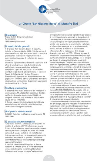 47
3° Circolo “San Giovanni Bosco” di Massafra (TA)
Responsabile
Grazia Castelli (Dirigente Scolastico)
Tel. 09988011
TAEE07000R@istruzione.it
Le caratteristiche generali
Il 3° Circolo “San Giovanni. Bosco” di Massafra,
istituito nell'anno scolastico 1989-1990, ha cercato di
costruire nel corso degli anni la sua identità culturale e
professionale partecipando responsabilmente al
processo di conoscenza e di evoluzione del sistema
scolastico.
Distribuito capillarmente sul territorio, è costituito da 4
plessi di scuola primaria e da. 3 plessi di scuola
dell'infanzia con una popolazione scolastica
complessiva - per l'a.s. 2007/2008 - di 870 alunni
distribuiti in 29 classi di Scuola Primaria, 11 sezioni di
Scuola dell'Infanzia più 1 Sezione Primavera
(sperimentale) aggregata alla Scuola dell'Infanzia. La
popolazione scolastica “servita” proviene sia dalle zone
di competenza territoriale sia da zone non appartenenti
territorialmente al 3° Circolo.
Struttura organizzativa
Il personale della scuola è costituito da: 74 docenti, 4
amministrativi, 14 collaboratori scolastici, il Direttore
dei Servizi Generali e Amministrativi (DSGA) e il
Dirigente Scolastico (DS), entrambi in servizio nella
scuola dall'a.s. 1989/1990.
Il Circolo eroga servizi di attività didattiche (Scuola
Primaria/Scuola dell'Infanzia) e servizi di attività
amministrative alle prime correlate.
Altri premi - riconoscimenti
Dal 2001 l'Istituto è certificato secondo le norme ISO
9001:2000.
La qualità dell’Amministrazione
“Una scuola possibile… una scuola per la qualità” è il
modello di gestione del 3° Circolo centrato su una
lettura della scuola come organizzazione che eroga un
servizio per alunni e famiglie, ma anche per l'intera
comunità. Il servizio scolastico è il risultato di un
insieme coerente di processi programmati, governati e
controllati per garantire la qualità e l'affidabilità
dell'Offerta Formativa, valorizzando la pluralità degli
approcci all'istruzione.
Il lavoro di rilevazione dei bisogni per le diverse
categorie di utenza e quello di analisi delle risorse
umane e strutturali ha consentito all'Istituto di
individuare una “mappa strategica” evidenziando i
principali utenti dei servizi ed esplicitando per ciascuno
di essi: i bisogni reali e potenziali; la domanda che il
cliente esprime; le caratteristiche che conferiscono al
servizio; la risposta dell'organizzazione in termini di
attività volte a garantire le caratteristiche esplicitate;
le informazioni necessarie per lo svolgimento delle
attività indicate; le modalità di raccolta delle
informazioni. Per la elaborazione della Mappa
Strategica - presente nel POF - il Circolo si avvale di
informazioni raccolte con diverse modalità (testi degli
alunni, conversazioni di classe, colloqui con le famiglie,
questionari di autoanalisi di istituto, verbali delle
riunioni degli Organi Collegiali, percezioni dei diversi
attori dell'organizzazione). La Mappa Strategica viene
complessivamente verificata a intervalli di cinque anni,
tenendo conto della evoluzione delle teorie educative e
della evoluzione dei fattori di soddisfazione della
società in generale. Inoltre la Direzione della scuola
effettua rilevazioni ogni volta che si rende necessario
conoscere gli orientamenti e/o le esigenze dell'utenza,
al fine di assumere decisioni o indirizzi in merito a
particolari aspetti del servizio.
La costituzione dei gruppi di lavoro, successiva alla
iniziale formazione per prendere consapevolezza della
norma UNI EN ISO 9001:2000, ha condotto tutti gli
operatori ad individuare i processi posti in essere nelle
fasi di erogazione del servizio scolastico; operarne la
traduzione in schemi di flusso; progettare gli indicatori
di misurazione dei processi individuati.
La chiara conoscenza del territorio, degli stakeholders e
dei loro bisogni, acquisita attraverso diversificate fonti
elaborate con criteri scientifici (mappe concettuali,
diagrammi, ecc..), guida il governo e l'aggiornamento
dei processi coinvolti. La rilevazione dei livelli di
soddisfazione dei cittadini (alunni e genitori) e del
personale evidenzia negli ultimi tre anni trend positivi.
 