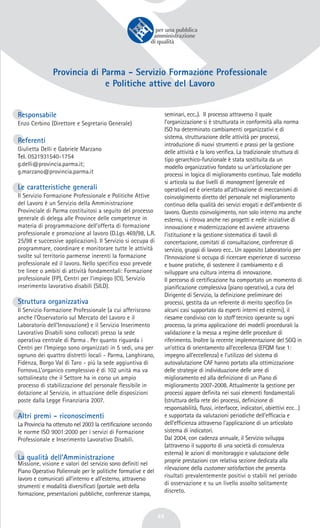 49
Provincia di Parma - Servizio Formazione Professionale
e Politiche attive del Lavoro
Responsabile
Enzo Cerbino (Direttore e Segretario Generale)
Referenti
Giulietta Delli e Gabriele Marzano
Tel. 0521931540-1754
g.delli@provincia.parma.it;
g.marzano@provincia.parma.it
Le caratteristiche generali
Il Servizio Formazione Professionale e Politiche Attive
del Lavoro è un Servizio della Amministrazione
Provinciale di Parma costituitosi a seguito del processo
generale di delega alle Province delle competenze in
materia di programmazione dell’offerta di formazione
professionale e promozione al lavoro (D.Lgs 469/98, L.R.
25/98 e successive applicazioni). Il Servizio si occupa di
programmare, coordinare e monitorare tutte le attività
svolte sul territorio parmense inerenti la formazione
professionale ed il lavoro. Nello specifico esso prevede
tre linee o ambiti di attività fondamentali: Formazione
professionale (FP), Centri per l’impiego (CI), Servizio
inserimento lavorativo disabili (SILD).
Struttura organizzativa
Il Servizio Formazione Professionale (a cui afferiscono
anche l’Osservatorio sul Mercato del Lavoro e il
Laboratorio dell’Innovazione) e il Servizio Inserimento
Lavorativo Disabili sono collocati presso la sede
operativa centrale di Parma . Per quanto riguarda i
Centri per l’Impiego sono organizzati in 5 sedi, una per
ognuno dei quattro distretti locali - Parma, Langhirano,
Fidenza, Borgo Val di Taro - più la sede aggiuntiva di
Fornovo.L’organico complessivo è di 102 unità ma va
sottolineato che il Settore ha in corso un ampio
processo di stabilizzazione del personale flessibile in
dotazione al Servizio, in attuazione delle disposizioni
poste dalla Legge Finanziaria 2007.
Altri premi - riconoscimenti
La Provincia ha ottenuto nel 2003 la certificazione secondo
le norme ISO 9001:2000 per i servizi di Formazione
Professionale e Inserimento Lavorativo Disabili.
La qualità dell’Amministrazione
Missione, visione e valori del servizio sono definiti nel
Piano Operativo Poliennale per le politiche formative e del
lavoro e comunicati all’interno e all’esterno, attraverso
strumenti e modalità diversificati (portale web della
formazione, presentazioni pubbliche, conferenze stampa,
seminari, ecc..). Il processo attraverso il quale
l’organizzazione si è strutturata in conformità alla norma
ISO ha determinato cambiamenti organizzativi e di
sistema, strutturazione delle attività per processi,
introduzione di nuovi strumenti e prassi per la gestione
delle attività e la loro verifica. La tradizionale struttura di
tipo gerarchico-funzionale è stata sostituita da un
modello organizzativo fondato su un’articolazione per
processi in logica di miglioramento continuo. Tale modello
si articola su due livelli di managment (generale ed
operativo) ed è orientato all’attivazione di meccanismi di
coinvolgimento diretto del personale nel miglioramento
continuo della qualità dei servizi erogati e dell’ambiente di
lavoro. Questo coinvolgimento, non solo interno ma anche
esterno, si ritrova anche nei progetti e nelle iniziative di
innovazione e modernizzazione ed avviene attraverso
l’istituzione e la gestione sistematica di tavoli di
concertazione, comitati di consultazione, conferenze di
servizio, gruppi di lavoro ecc.. Un apposito Laboratorio per
l’Innovazione si occupa di ricercare esperienze di successo
e buone pratiche, di sostenere il cambiamento e di
sviluppare una cultura interna di innovazione.
Il percorso di certificazione ha comportato un momento di
pianificazione complessiva (piano operativo), a cura del
Dirigente di Servizio, la definizione preliminare dei
processi, gestita da un referente di merito specifico (in
alcuni casi supportato da esperti interni ed esterni), il
riesame condiviso con lo staff tecnico operante su ogni
processo, la prima applicazione dei modelli procedurali la
validazione e la messa a regime delle procedure di
riferimento. Inoltre la recente implementazione del SGQ in
un’ottica di orientamento all’eccellenza (EFQM fase 1:
impegno all’eccellenza) e l’utilizzo del sistema di
autovalutazione CAF hanno portato alla ottimizzazione
delle strategie di individuazione delle aree di
miglioramento ed alla definizione di un Piano di
miglioramento 2007-2008. Attualmente la gestione per
processi appare definita nei suoi elementi fondamentali
(struttura della rete dei processi, definizione di
responsabilità, flussi, interfacce, indicatori, obiettivi ecc…)
e supportata da valutazioni periodiche dell’efficacia e
dell’efficienza attraverso l’applicazione di un articolato
sistema di indicatori.
Dal 2004, con cadenza annuale, il Servizio sviluppa
(attraverso il supporto di una società di consulenza
esterna) le azioni di monitoraggio e valutazione delle
proprie prestazioni con relativa sezione dedicata alla
rilevazione della customer satisfaction che presenta
risultati prevalentemente positivi o stabili nel periodo
di osservazione e su un livello assolto solitamente
discreto.
 