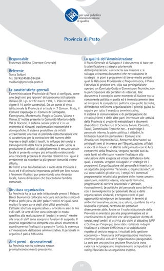 50
Provincia di Prato
Responsabile
Francesco Delfino (Direttore Generale)
Referente
Sonia Soldani
Tel. 0574534518-534594
ssoldani@provincia.prato.it
Le caratteristiche generali
L’amministrazione Provinciale di Prato si configura, come
uno degli enti più ‘giovani’ del panorama istituzionale
italiano (D. Lgs. del 27 marzo 1992, n. 254 entrato in
vigore il 16 aprile successivo). Da un punto di vista
istituzionale la Provincia si articola in 7 Comuni: Prato, il
Comune capoluogo, e i Comuni di Cantagallo,
Carmignano, Montemurlo, Poggio a Caiano, Vaiano e
Vernio. E’ inoltre presente la Comunità Montana della
Val di Bisenzio. Il sistema sociale pratese è in un
momento di rilevanti trasformazioni economiche e
demografiche. Il sistema produttivo sta infatti
attraversando una fase di profonda ristrutturazione che
si caratterizza per la contrazione del numero delle
imprese e degli addetti tessili, lo sviluppo dei servizi e
l’allungamento della filiera produttiva a valle verso la
produzione di articoli di abbigliamento. Il tessuto sociale
locale si presenta sempre più articolato evidenziando
una crescente presenza di stranieri residenti tra i quali è
certamente da ricordare la più grande comunità cinese
d’Italia.
Di fronte a tali trasformazioni il ruolo della Provincia è
stato ed è di primaria importanza poiché per loro natura
i fenomeni illustrati pur presentando una rilevanza
locale, hanno dimensioni che trascendono l’ambito
comunale.
Struttura organizzativa
La Provincia ha la sua sede istituzionale presso il Palazzo
Banci Buonamici collocato nel cuore del centro storico di
Prato a pochi passi da altri palazzi storici nei quali sono
ospitati la gran parte degli altri uffici provinciali.
L’attuale struttura organizzativa si articola in aree di line
e di staff. Le aree di line sono orientate in modo
specifico alla realizzazione di ‘prodotti e servizi’ mentre
alle aree di staff sono assegnate funzioni di supporto. Il
modello organizzativo completa con alcuni strumenti di
coordinamento finalizzati a garantire l’unità, la coerenza
e l’innovazione dell’azione amministrativa. Il personale in
organico è pari a 186 unità.
Altri premi - riconoscimenti
La Provincia non ha ottenuto nessun
premio/riconoscimento precedente.
La qualità dell’Amministrazione
Il Piano Generale di Sviluppo è il documento di base per
la pianificazione strategica pluriennale
dell’organizzazione, contiene la sua missione e si
sviluppa attraverso documenti che ne traducono le
strategie in piani e programmi di breve-medio periodo
quali la Relazione Previsionale e Programmatica, il Piano
Esecutivo di gestione ecc.. Alla sua predisposizione
operano un Comitato Guida e Commissioni Tecniche, con
la partecipazione dei portatori di interesse. Tale
documento è concepito come momento di fusione tra la
componente politica e quella ed è immediatamente teso
ad integrare le competenze politiche con quelle tecniche,
diffondendo nell’intera organizzazione i principi guida da
seguire per tutto il mandato amministrativo.
Il sistema di comunicazione e di partecipazione dei
cittadini/clienti e delle altre parti interessate alle attività
della Provincia si avvale di metodologie e strumenti
diversificati: Conferenze di Servizio, Forum, Consulte,
Tavoli, Commissioni Tecniche ecc… e coinvolge il
personale interno, la parte politica, i cittadini, le
Istituzioni Locali (in particolare i Comuni) e le
Associazioni Imprenditoriali. Attraverso Osservatori sui
principali temi di interesse per l’Organizzazione, affidati
a società in house e in stretto collegamento con le Aree
competenti della Provincia, vengono raccolti dati da
varie fonti ed effettuate ricerche finalizzate alla
valutazione delle esigenze ed attese dell’utenza dalle
quali, a cascata, vengono sviluppate le strategie ed i
programmi. L’organizzazione del personale è inserita in
un apposito programma “Personale e organizzazione”, in
cui sono stabiliti gli obiettivi, i tempi ed i contenuti
programmatici relativi alla gestione delle risorse umane:
assunzioni, mobilità interna, interventi formativi,
progressione di carriera orizzontale e verticale,
riconoscimenti. Le politiche del personale sono definite
con il coinvolgimento del personale stesso e delle
organizzazioni sindacali, e tengono conto di pari
opportunità ed esigenze dei lavoratori in termini di
ambiente lavorativo, sicurezza e salute, equilibrio tra vita
lavorativa e privata, necessità del personale
diversamente abile. Anche se il ruolo istituzionale della
Provincia è orientato più alla programmazione ed al
coordinamento di politiche che all’erogazione diretta di
servizi, negli ambiti di attività più vicini al cittadino (URP
e Centro per l’impiego), sono state realizzate indagini
finalizzate a rilevare l’efficienza e la soddisfazione
rispetto al servizio erogato. I risultati della gestione
economico – finanziaria dell’organizzazione mostrano
confronti positivi con altre organizzazioni paragonabili.
La cura per una positiva gestione finanziaria trova
evidenza nel progressivo miglioramento del giudizio di
rating rilasciato da un organismo esterno.
 