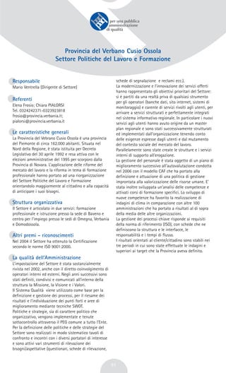 51
Provincia del Verbano Cusio Ossola
Settore Politiche del Lavoro e Formazione
Responsabile
Mario Ventrella (Dirigente di Settore)
Referenti
Elena Frosio; Chiara PIALORSI
Tel. 0324242371-0323923818
frosio@provincia.verbania.it;
pialorsi@provincia.verbania.it
Le caratteristiche generali
La Provincia del Vebrano Cusio Ossola è una provincia
del Piemonte di circa 162.000 abitanti. Situata nel
Nord della Regione, è stata istituita per Decreto
Legislativo del 30 aprile 1992 e resa attiva con le
elezioni amministrative del 1995 per scorporo dalla
Provincia di Novara. L’applicazione delle riforme del
mercato del lavoro e la riforma in tema di formazione
professionale hanno portato ad una riorganizzazione
del Settore Politiche del Lavoro e Formazione
orientandolo maggiormente al cittadino e alla capacità
di anticipare i suoi bisogni.
Struttura organizzativa
Il Settore è articolato in due servizi: formazione
professionale e istruzione presso la sede di Baveno e
centro per l’impiego presso le sedi di Omegna, Verbania
e Domodossola.
Altri premi - riconoscimenti
Nel 2004 il Settore ha ottenuto la Certificazione
secondo le norme ISO 9001:2000.
La qualità dell’Amministrazione
L’impostazione del Settore è stata sostanzialmente
rivista nel 2002, anche con il diretto coinvolgimento di
operatori interni ed esterni. Negli anni successivi sono
stati definiti, condivisi e comunicati all’interno della
struttura la Missione, la Visione e i Valori.
Il Sistema Qualità viene utilizzato come base per la
definizione e gestione dei processi, per il riesame dei
risultati e l’individuazione dei punti forti e aree di
miglioramento mediante tecniche SWOT.
Politiche e strategie, sia di carattere politico che
organizzativo, vengono implementate e tenute
sottocontrollo attraverso il PEG comune a tutto l’Ente.
Per la definizione delle politiche e delle strategie del
Settore sono realizzati in modo sistematico tavoli di
confronto e incontri con i diversi portatori di interesse
e sono attivi vari strumenti di rilevazione dei
bisogni/aspettative (questionari, schede di rilevazione,
schede di segnalazione e reclami ecc.).
La modernizzazione e l’innovazione dei servizi offerti
hanno rappresentato gli obiettivi prioritari del Settore:
si è partiti da una realtà priva di qualsiasi strumento
per gli operatori (banche dati, sito internet, sistemi di
monitoraggio) e carente di servizi rivolti agli utenti, per
arrivare a servizi strutturati e perfettamente integrati
nel sistema informativo regionale. In particolare i nuovi
servizi agli utenti hanno avuto origine da un master
plan regionale e sono stati successivamente strutturati
ed implementati dall’organizzazione tenendo conto
delle esigenze espresse dagli utenti e dal mutamento
del contesto sociale del mercato del lavoro.
Parallelamente sono state create le strutture e i servizi
interni di supporto all’erogazione.
La gestione del personale è stata oggetto di un piano di
miglioramento successivo all’autovalutazione condotta
nel 2006 con il modello CAF che ha portato alla
definizione e attuazione di una politica di gestione
improntata alla valorizzazione delle risorse umane. E’
stata inoltre sviluppata un’analisi delle competenze e
attivati corsi di formazione specifici. Lo sviluppo di
nuove competenze ha favorito la realizzazione di
indagini di clima in comparazione con altre 100
amministrazioni che ha portato a risultati al di sopra
della media delle altre organizzazioni.
La gestione dei processi chiave risponde ai requisiti
della norma di riferimento (ISO), con schede che ne
definiscono la struttura e le interfacce, le
responsabilità e i tempi di flusso.
I risultati orientati al cliente/cittadino sono stabili nei
tre periodi in cui sono state effettuate le indagini e
superiori ai target che la Provincia aveva definito.
 