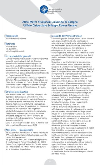 53
Alma Mater Studiorum Università di Bologna
Ufficio Dirigenziale Sviluppo Risorse Umane
Responsabile
Michele Menna (Dirigente)
Referente
Michele Toschi
Tel. 051209915
michele.toschi@unibo.it
Le caratteristiche generali
L’Ufficio Dirigenziale Sviluppo Risorse Umane (RIUM) è
una unità organizzativa di staff alla Direzione
Amministrativa dell’Università di Bologna. Esso
supporta la valutazione del personale tecnico
amministrativo dell’Ateneo, programma, progetta e
realizza iniziative formative per il personale tecnico
amministrativo, si occupa della redazione di linee guida
per l’organizzazione dell’Ateneo.
L’Ufficio eroga i suoi servizi a circa 3000 dipendenti
dell’intero Ateneo, dislocati su oltre 100 strutture, con
l’obiettivo di realizzare per l’intero Ateneo di Bologna
un moderno sistema integrato di gestione e sviluppo
delle risorse umane e dell’organizzazione del lavoro.
Struttura organizzativa
Il RIUM nasce come “unità operativa complessa” alle
dipendenze della direzione amministrativa nella
gestione degli adempimenti in materia di formazione
del personale tecnico amministrativo dell’Ateneo di
Bologna. Negli anni novanta l’unità organizzativa è
stata assorbita dall’area del personale e nel 2004 se ne
è distaccata per divenire un area dirigenziale
adottando la nuova denominazione di area sviluppo
risorse umane. Attualmente è in corso una nuova
evoluzione, a seguito della fusione con l’area del
personale, in Area Organizzazione e Personale Tecnico
Amministrativo (OPTA).
Conta in organico 21 unità ed è divisa in 4 Servizi core
sulla tematica dell’human resource (HR).
Altri premi - riconoscimenti
Nel 2005 l’Ufficio ha ricevuto il III Premio assoluto per
il “Progetto Buone Pratiche Valutative: apprendere la
cultura della valutazione”.
Nel quadriennio 2004-2007 ha ottenuto segnalazioni
di eccellenza per il Premio Filippo Basile. Nel 2002 il
Premio Cento Progetti al Servizio dei Cittadini insieme
per l’innovazione e nel 1998 il Premio Label Europeo
per la formazione lingua inglese.
La qualità dell’Amministrazione
L’Ufficio Dirigenziale Sviluppo Risorse Umane riveste un
ruolo strategico all’interno della organizzazione
universitaria per l’attività svolta sui temi della ricerca,
dell’innovazione e dell’attivazione dei cambiamenti.
L’ufficio dirigenziale pone forte attenzione al
coinvolgimento dei propri dipendenti e ai loro
bisogni/aspettative. Fa ricorso ad un “metodo di lavoro”
per progetti, multidisciplinare e condiviso e da diversi
anni ha improntato l’organizzazione ad una gestione
per processi.
Ha puntato in questi ultimi anni al potenziamento
della comunicazione interna ed esterna, mediante
l’adozione di uno strumento tecnologico denominato
“Spazi Virtuali di Collaborazione (SVC)” la cui finalità è
quella di sviluppare nuovi servizi per i propri clienti, e
nuovi processi di lavoro collaborativi on line.
La gestione del personale si basa su tre fondamenti:
autonomia, responsabilità e collaborazione. La
dirigenza indirizza la gestione del personale in modo
da lasciare spazio all’autonoma organizzazione del
lavoro e alla responsabilizzazione di ogni collaboratore
rispetto a ciò che è chiamato a fare. Il personale è
valutato anche per l’attività di integrazione che riesce
a realizzare rispetto al lavoro dei propri colleghi. Lo
sviluppo del dialogo e dell’empowerment avviene
attraverso l’utilizzo di gruppi di lavoro, confronti
continui con la dirigenza, analisi dei fabbisogni
formativi, formulazione di idee e suggerimenti,
brainstorming, indagini di clima, ecc..
L’attività dell’Ufficio si basa in buona parte
sull’attivazione continua di collaborazioni. La maggior
parte dei processi, delle attività e dei progetti sono
attivati con la collaborazione di partner più o meno
stabili. L’attivazione delle partnership segue una linea
strategica che mira alla necessità di avere risorse
economiche finanziarie e umane per lo sviluppo dei
sistemi di HR e alla necessità di avere risorse
informative qualificate validate ed autorevoli.
Benché alla prima esperienza di applicazione di modelli
TQM, il RIUM ha intrapreso un percorso di
miglioramento continuo partendo dalla condivisione
tra i leader interni e i vertici politici e amministrativi
dell’Ateneo, fino a giungere all’autovalutazione
attraverso l’individuazione di un gruppo di
miglioramento e la raccolta delle evidenza mediante
approccio diffuso e sistematico dei dati e alla
successiva predisposizione di un piano di
miglioramento. L’esperienza condotta, porterà
all’applicazione della attività di autodiagnosi a livello
dell’intero Ateneo.
 