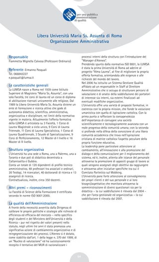 54
Libera Università Maria Ss. Assunta di Roma
Organizzazione Amministrativa
Responsabile
Fiammetta Mignella Calvosa (Professore Ordinario)
Referente: Ermanno Pasquali
Tel. 066842227
e.pasquali@lumsa.it
Le caratteristiche generali
La LUMSA nasce a Roma nel 1939 come Istituto
Superiore di Magistero “Maria Ss. Assunta”, con una
sola Facoltà, tre corsi di laurea ed un corso di diploma
di abilitazione riservati unicamente alle religiose. Dal
1989 la Libera Università Maria Ss. Assunta diviene un
ente di formazione e ricerca attivo che gode di
autonomia didattica, scientifica, amministrativa,
organizzativa e disciplinare, nei limiti della normativa
vigente in materia. Attualmente l’offerta formativa
della LUMSA è articolata su 3 Facoltà, 1 Corso di
Laurea Magistrale a ciclo unico, 9 Corsi di Laurea
Triennale, 11 Corsi di Laurea Specialistica, 1 Corso di
Laurea Quadriennale, 3 Scuole di Specializzazione, 9
Corsi di Perfezionamento, 12 Master di I livello e 16
Master di II livello.
Struttura organizzativa
L’Università ha una sede a Roma, una a Palermo, una a
Taranto e due poli di didattica decentrata a
Caltanissetta e Gubbio.
Conta un totale di 120 dipendenti di profilo tecnico
amministrativo, 48 professori tra associati e ordinari,
20 Teologi, 14 ricercatori, 40 dottorandi di ricerca e 13
assegnisti di ricerca.
Contrattualizza, inoltre, circa 350 docenti.
Altri premi - riconoscimenti
La Facoltà di Scienze della Formazione è certificata
secondo le norme ISO 9001:2000.
La qualità dell’Amministrazione
A fronte della necessità avvertita dalla Dirigenza di
calibrare le proprie politiche e strategie alle richieste di
efficienza ed efficacia del mercato – nello specifico
degli studenti e del Ministero dell’Università e della
Ricerca - pur nel rispetto dei valori presenti nello
statuto, negli ultimi tre anni è stata promossa una
significativa azione di cambiamento organizzativo e di
reingegnerizzazione dei processi. L’Ateneo si è dotato,
come stabilito dall’art. 1 della legge n. 370 del 1999, di
un “Nucleo di valutazione” ed ha successivamente
recepito il tentativo del MUR di razionalizzare i
processi interni della struttura con l’introduzione del
“Manager d’Ateneo”.
Prendendo spunto dalla normativa ISO 9001, la LUMSA
è stata la prima Università di Roma ad aderire al
progetto “Alma Laurea”, al fine di migliorare la propria
offerta formativa, orientandola alle esigenze e alle
richieste del mondo del lavoro.
Nel 2006 ha istituito un Sistema Gestione Qualità
affidato ad un responsabile in Staff al Direttore
Amministrativo che si occupa di strutturare percorsi di
valutazione e di analisi della soddisfazione dei portatori
di interesse sia interni, sia esterni finalizzati ad
eventuali modifiche organizzative.
L’Università offre una varietà di proposte formative, in
coerenza con la propria mission, che fonde la vocazione
umanistica con quella di ispirazione cattolica. Con la
prima punta a rafforzare la consapevolezza
dell’importanza di coniugare una società
scientificamente e tecnologicamente avanzata con un
reale progresso della comunità umana; con la seconda
si profonde nella difesa della concezione di una libera
comunità accademica che trova nell’ispirazione
cristiana di matrice cattolica l’aspetto peculiare della
propria funzione educativa.
La leadership pone particolare attenzione al
cambiamento, all’innovazione e alla promozione del
dialogo e della comunicazione per il miglioramento del
sistema, ed è, inoltre, attenta alle istanze del personale
attraverso la promozione di appositi gruppi di lavoro ai
quali vengono assegnati degli obiettivi da raggiungere
e attraverso altre iniziative specifiche tra cui il
Comitato Paritetico sul Mobbing.
L’Università pone forte attenzione al coinvolgimento
dei propri clienti e del suo personale e ai loro
bisogni/aspettative che monitora attraverso la
somministrazione di diversi questionari sia per la
didattica – la cui soddisfazione è rilevata dal 2004 -
che per l’area gestionale ed organizzativa – la cui
soddisfazione è rilevata dal 2007.
 