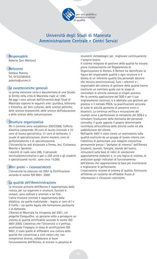 56
Università degli Studi di Macerata
Amministrazione Centrale e Centri Servizi
Responsabile
Roberto Sani (Rettore)
Referente
Stefano Polenta
Tel. 07332585924
polenta@unimc.it
Le caratteristiche generali
La prima menzione certa e documentata di una Scuola
di Diritto nella città di Macerata risale al 1290.
Ad oggi i corsi attivati dall’Università degli Studi di
Macerata coprono le seguenti aree: giuridica, letteraria
e filosofica, dei beni culturali, delle scienze politiche,
delle scienze economiche, delle scienze dell’educazione
e delle scienze della comunicazione.
Struttura organizzativa
Per il corrente anno accademico 2007/2008, l’offerta
didattica comprende 29 corsi di laurea triennale e 23
corsi di laurea specialistica, 31 corsi di dottorato, 3
scuole di specializzazione, diversi masters, corsi di
perfezionamento e di specializzazione.
L’Università ha sedi distaccate a Fermo, Jesi, Civitanova
Marche e Spinetoli.
I docenti di ruolo sono 288, il personale
tecnico/amministrativo è pari a 256 unità e gli studenti
e specializzandi iscritti sono circa 15.000.
Altri premi - riconoscimenti
L’Università ha ottenuto nel 2001 la Certificazione
secondo le norme ISO 9001: 2000
La qualità dell’Amministrazione
La missione primaria dell’Ateneo è rappresentata dalla
ricerca, per cui organismi e strutture, funzioni e
compiti, sono ordinati e orientati a tal fine.
L’altra missione centrale è rappresentata dalla
didattica, sia quella tradizionale - legata ai corsi di I e
II livello - sia quella legata alla formazione postlaurea
e al dottorato.
L’Ateneo di Macerata ha intrapreso dal 2001, col
progetto CampusOne, un percorso volto a perseguire un
sistema di qualità certificabile secondo le norme ISO
9001:2000. L’obiettivo che l’Università si è prefisso,
accettando l’impegno in tema di certificazione ISO
9001, è stato quello di diffondere una cultura della
qualità che consentisse a tutti coloro che, con
competenze diverse, collaborano al buon
funzionamento dell’Ateneo, di entrare in possesso di
strumenti metodologici per migliorare continuamente
il proprio lavoro.
Il sistema integrato di gestione della qualità ha trovato
pieno riconoscimento nel Regolamento di
Organizzazione di Ateneo. Il Rettore ha identificato la
figura del responsabile qualità e ogni struttura si è
dotata di un referente qualità (sia personale docente
che tecnico amministrativo). Tutti i referenti e i
responsabili del sistema di gestione della qualità hanno
costituito un comitato guida con lo scopo di
controllare le attività connesse ai singoli processi.
Per la corretta applicazione del SGQ e per il suo
miglioramento continuo, si è adottata una gestione per
processi e il metodo PDCA. La pianificazione accurata
di tutte le attività permette di prevenire errori e
disservizi. La continua verifica e misurazione dei
risultati serve a perfezionare le metodiche del SGQ e a
stimolare l’evoluzione della mentalità del personale
coinvolto, il quale apporta il proprio determinante
contributo all’eccellenza delle attività svolte ed alla
soddisfazione del cliente.
Nell’aprile 2007 è stato creato un osservatorio sulla
qualità costituito da un gruppo di lavoro interno con
l'obiettivo di patrocinare una indagine conoscitiva
permanente presso i “portatori di interessi” dell’Ateneo
(studenti, laureati, famiglie, mondo del lavoro,
istituzioni) sulla base di indici di valutazione
appositamente elaborati e, in una logica di sistema, di
analizzare quegli indicatori di funzionamento
dell'ateneo che rappresentano la base per monitorarne
e migliorarne le performance.
L'osservatorio insieme al sistema di qualità, forniscono
all’Ateneo un costante ed affidabile flusso di
informazioni e rilevazioni statistiche.
 