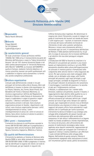 57
Università Politecnica delle Marche (AN)
Direzione Amministrativa
Responsabile
Marco Pacetti (Rettore)
Referente
Filippo Gabrielli
Tel. 0712204443
f.gabrielli@univpm.it
Le caratteristiche generali
Gli studi universitari iniziano ad Ancona nell’A.A.
1959/60. Nel 1969 arriva il riconoscimento da parte del
Ministero dell’Istruzione e nasce la “Libera Università di
Ancona” che nel 1971 diventa Università Statale e nel
2003 cambia denominazione in “Università Politecnica
delle Marche” (UNIVPM). La missione dell’UNIVPM è
quella di formare, mediante l’attività didattica e di
ricerca scientifica, laureati con profili professionali utili
a soddisfare le esigenze socio-economiche e a fornire
alla società competenze professionali.
Struttura organizzativa
L’attuale sede dell’Università si divide in tre poli
principali nel territorio della città di Ancona. Altre sedi
dell’Ateneo si trovano in diverse città marchigiane, tra
cui Pesaro, Fabriano, Jesi, Fermo, Ascoli Piceno, San
Benedetto del Tronto e Falconara Marittima. La
struttura organizzativa è definita dal Regolamento
Generale di Ateneo e dallo Statuto di Autonomia. Gli
organi si suddividono in organi di governo e organi
consultivi. L'Ateneo è articolato in strutture
organizzative primarie e derivate. Sono strutture
organizzative primarie le facoltà, i dipartimenti e gli
istituti; sono strutture organizzative derivate i centri
interdipartimentali di ricerca, i centri
interdipartimentali di servizi ed i centri di servizio di
Ateneo. Sono altresì strutture di ateneo le aziende e
l'amministrazione centrale.
Altri premi - riconoscimenti
L’università ha ottenuto la certificazione secondo le
norme UNI EN ISO 9001:2000 per la progettazione e
l’erogazione delle attività formative delle facoltà di
Agraria, Economia, Ingegneria, Medicina e Scienze.
La qualità dell’Amministrazione
L’Università ha adottato un Sistema di Gestione della
Qualità (SGQ) ai sensi della normativa internazionale
UNI EN ISO 9001:2000. Il SGQ è progettato in maniera
tale da identificare le esigenze dei clienti e di tutte le
parti interessate, per poi tradurle in requisiti che
l’offerta formativa deve rispettare. Per determinare le
esigenze dei clienti l’Università si avvale di indagini sul
grado di inserimento dei laureati nel mondo del lavoro
e sulle esigenze post – lauream; di statistiche relative
al mercato del lavoro nell’ambito territoriale di
riferimento; di dati sulla customer satisfaction.
Missione e visione sono chiaramente definite e
revisionate ogni tre anni, in concomitanza dell’elezione
del Rettore. Il SGQ adottato dall’Università ha, tra gli
altri, lo scopo di assicurare che la missione dell’Ateneo
e gli obiettivi che essa deve perseguire vengano
raggiunti.
L’introduzione del SGQ ha favorito la creazione e la
diffusione di una gestione per processi e una visione
basata sul miglioramento continuo e sul ciclo PDCA
pienamente assorbito dalla cultura dell’organizzazione
ed utilizzato in maniera pratica e formalizzata nello
svolgimento delle attività interne e nella erogazione dei
servizi. Per ogni processo sono state sviluppate delle
schede, con un dettaglio sullo scopo, sulle finalità
principali del processo, sugli input principali e sugli
output principali, corredate da diagrammi di flusso e
dai principali indicatori di prestazione che consentono
il monitoraggio, il controllo del processo e la raccolta
di dati per il miglioramento continuo.
Il Rettore, in collaborazione con i membri della
Direzione, stabilisce annualmente, durante il riesame, il
raggiungimento degli obiettivi della qualità tra cui si
rileva il monitoraggio dei livelli di efficienza ed
efficacia attraverso gli indicatori definiti per i singoli
processi ad inizio di ogni anno. Sempre con cadenza
annuale, ogni responsabile di servizio invia al Direttore
Amministrativo una relazione di sintesi sui traguardi
raggiunti dal proprio ufficio l’anno precedente e sugli
obiettivi che si è prefissato per l’anno successivo.
L’Università ha deciso di fondare la sua strategia sullo
sviluppo della employability dei giovani laureati. per
contribuire alla realizzazione della società della
conoscenza. In tale ottica il rafforzamento di un legame
stabile tra mondo accademico e mondo imprenditoriale,
tra ricerca ed istruzione, oltre all’incremento dei
processi di trasferimento tecnologico dalla ricerca
applicata verso sbocchi commerciali, rappresentano gli
strumenti più adatti per sviluppare con il territorio un
rapporto di intensa e creativa dialettica e per affermare
il ruolo centrale dell’Ateneo nello sviluppo della
Regione. Nell’ambito di questo scenario, l’Ateneo è
costantemente impegnato nella realizzazione di azioni
con innumerevoli partner sociali, politici ed economici.
 