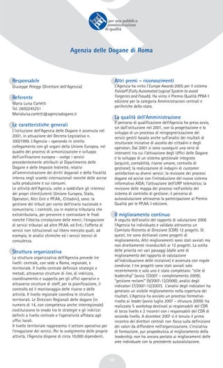 59
Agenzia delle Dogane di Roma
Responsabile
Giuseppe Peleggi (Direttore dell'Agenzia)
Referente
Maria Luisa Carletti
Tel. 0650245251
Marialuisa.carletti@agenziadogane.it
Le caratteristiche generali
L’istituzione dell’Agenzia delle Dogane è avvenuta nel
2001, in attuazione del Decreto Legislativo n.
300/1999. L’Agenzia - operando in stretto
collegamento con gli organi della Unione Europea, nel
quadro dei processi di armonizzazione e sviluppo
dell’unificazione europea - svolge i servizi
precedentemente attribuiti al Dipartimento delle
Dogane e delle Imposte Indirette, relativi
all’amministrazione dei diritti doganali e della fiscalità
interna negli scambi internazionali nonché delle accise
sulla produzione e sui consumi.
Le attività dell’Agenzia, volte a soddisfare gli interessi
dei propri clienti/utenti (Unione Europea, Stato,
Operatori, Altri Enti e PP.AA., Cittadini), sono: la
gestione dei tributi per conto dell’erario nazionale e
comunitario; i controlli, sia in materia tributaria che
extratributaria, per prevenire e contrastare le frodi
nonché l’illecita circolazione delle merci; l’erogazione
di servizi tributari ad altre PP.AA. ed Enti; l’offerta di
servizi non istituzionali sul libero mercato quali, ad
esempio, le analisi chimiche ed i servizi tecnici di
consulenza.
Struttura organizzativa
La struttura organizzativa dell’Agenzia prevede tre
livelli: centrale, con sede a Roma, regionale, e
territoriale. Il livello centrale definisce strategie e
metodi, attraverso strutture di line, di indirizzo,
coordinamento e supporto per gli uffici operativi e
attraverso strutture di staff, per la pianificazione, il
controllo ed il monitoraggio delle risorse e delle
attività. Il livello regionale coordina le strutture
territoriali. Le Direzioni Regionali delle dogane (in
numero di 14, con competenza anche interregionale)
costituiscono lo snodo tra le strategie e gli indirizzi
definiti a livello centrale e l’operatività affidata agli
uffici locali.
Il livello territoriale rappresenta il settore operativo per
l’erogazione dei servizi. Per lo svolgimento delle proprie
attività, l’Agenzia dispone di circa 10.000 dipendenti.
Altri premi - riconoscimenti
L’Agenzia ha vinto l’Europe Awards 2005 per il sistema
Falstaff (Fully Automated Logical System to avoid
Forgeries and Frauds). Ha vinto il Premio Qualità PPAA I
edizione per la categoria Amministrazioni centrali e
periferiche dello stato.
La qualità dell’Amministrazione
Il percorso di qualificazione dell’Agenzia ha preso avvio,
sin dall’istituzione nel 2001, con la progettazione e lo
sviluppo di un processo di reingegnerizzazione dei
servizi gestiti basato anche sull’analisi dei risultati di
strutturate iniziative di ascolto dei cittadini e degli
operatori. Dal 2001 si sono susseguiti una serie di
interventi tra cui l’attivazione degli Uffici delle Dogane
e lo sviluppo di un sistema gestionale integrato
(acquisti, contabilità, risorse umane, controllo di
gestione); la realizzazione di indagini di customer
satisfaction su diversi servizi; la revisione dei processi
dogane ed accise con l’introduzione del nuovo sistema
informativo AIDA; l’attivazione dell’URP telematico; la
revisione delle mappa dei processi nell’ambito del
sistema di controllo di gestione; il percorso di
autovalutazione attraverso la partecipazione al Premio
Qualità per le PP.AA. I edizione.
Il miglioramento continuo
A seguito dell’analisi del rapporto di valutazione 2006
l’Agenzia ha individuato e validato attraverso un
Comitato Ristretto di Direzione (CDR) 12 progetti. Di
questi, tre sono dichiarati come progetti di
miglioramento. Altri miglioramenti sono stati avviati ma
non direttamente riconducibili ai 12 progetti. La scelta
delle priorità nei vari passaggi (dalle aree di
miglioramento del rapporto di valutazione
all’individuazione delle iniziative) è avvenuta con regole
condivise. I tre progetti sono stati avviati solo
recentemente e solo uno è stato completato: “stile di
leadership” (avvio 7/2007 – completamento 2009);
“gestione reclami” (9/2007-12/2008); analisi degli
indicatori (7/2007-12/2007). L’analisi degli indicatori ha
generato un visibile miglioramento nella copertura dei
risultati. L’Agenzia ha avviato un processo formativo
rivolto ai leader (avvio luglio 2007 – chiusura 2009): ha
realizzato 5 workshop destinati ai responsabili del CDR
di terzo livello e 2 incontri con i responsabili del CDR di
secondo livello. A dicembre 2007 si è tenuto il primo
incontro dei direttori centrali con focus sulla definizione
dei valori da diffondere nell’organizzazione. L’iniziativa
di formazione, pur propedeutica al miglioramento della
leadership, non ha ancora portato ai miglioramenti delle
aree individuate con la precedente autovalutazione.
 