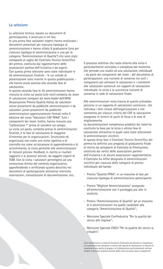 La selezione
La selezione tecnica, basata sui documenti di
partecipazione, è avvenuta in tre fasi.
In una prima fase valutatori esperti hanno analizzato i
documenti presentati per ciascuna tipologia di
amministrazione e hanno stilato 8 graduatorie (una per
ciascuna tipologia di amministrazione e una per la
categoria “Amministrazioni di Qualità”) che sono state
sottoposte al vaglio del Comitato Tecnico Scientifico
del premio, costituito dai rappresentanti delle
associazioni partner dell'iniziativa e da esperti.
Con questa prima selezione sono state individuate le
45 amministrazioni finaliste - le cui schede di
presentazione sono inserite in questa pubblicazione -
che hanno avuto accesso alla seconda fase di
valutazione.
In questa seconda fase le 45 amministrazioni hanno
ricevuto la visita sul posto (site visit) condotta da team
di valutazione composti da team leader dell'APQI
(Associazione Premio Qualità Italia), da valutatori
senior provenienti da pubbliche amministrazioni e da
valutatori junior provenienti da pubbliche
amministrazioni opportunamente formati nella II
edizione del corso “Valutatori CAF PPAA”. Tutti i
componenti dei team, inoltre, hanno ricevuto una
“calibrazione 2” prima di scendere sul campo.
La visita sul posto, condotta presso le amministrazioni
finaliste, è la fase di valutazione di maggiore
d'interesse per le organizzazioni. Strutturata ed
organizzata non come una visita ispettiva o di
controllo ma come un'occasione di apprendimento e di
arricchimento, la visita permette alle amministrazioni
di ricevere preziosi feedback, in merito ai risultati
raggiunti e ai processi attivati, da soggetti esperti di
TQM. Con la visita i valutatori pervengono ad una
conoscenza diretta del contesto organizzativo,
approfondendo e verificando quanto descritto nei
documenti di partecipazione attraverso interviste,
osservazioni, consultazione di documentazione, ecc..
Il processo selettivo che ruota attorno alla visita è
particolarmente articolato e complesso dal momento
che prevede uno studio ed una valutazione individuale
- da parte dei componenti del team - del documento di
partecipazione; una riunione di consenso tra tutti i
componenti per allineare le valutazioni e i commenti
alle valutazioni contenuti nei rapporti di valutazione
individuale; la visita e la successiva riunione di
consenso in sede di valutazione finale.
Alle amministrazioni resta traccia di questo articolato
percorso in un rapporto di valutazione conclusivo che
individua i temi chiave dell'organizzazione e che
commenta per ciascun criterio del CAF la valutazione
assegnata in termini di punti di forza e di aree di
miglioramento.
La documentazione complessiva prodotta dai team ha
costituito la base per la terza e ultima fase di
valutazione attraverso la quale sono state selezionate
le amministrazioni vincitrici.
In questa terza fase il Comitato Tecnico Scientifico del
premio ha definito una proposta di graduatoria finale
di merito da sottoporre al Comitato di Premiazione,
costituito dai vertici delle associazioni partner
dell'iniziativa e di alcune associazioni rappresentative.
Il Comitato ha infine designato le amministrazioni
vincitrici per ciascuna delle categorie di premio
individuate dal bando:
- Premio “Qualità PPAA”, in un massimo di due per
ciascuna tipologia di amministrazione partecipante;
- Premio “Migliore Amministrazione” assegnato
all'amministrazione con il punteggio più alto in
assoluto;
- Premio “Amministrazione di Qualità” ad un massimo
di 5 amministrazioni tra quelle candidate alla
categoria “Amministrazione di Qualità”;
- Menzione Speciale Confindustria “Per la qualità dei
servizi alle imprese”;
- Menzione Speciale CNCU “Per la qualità dei servizi ai
cittadini”.
2) La calibrazione è un'attività formativa finalizzata ad allineare le competenze
e le conoscenze dei valutatori in merito alle logiche di valutazione e a favorire la
creazione di uno spirito di gruppo e di collaborazione particolarmente utile per
rendere il processo selettivo previsto dalla visita sul posto equo e trasparente.
6
 