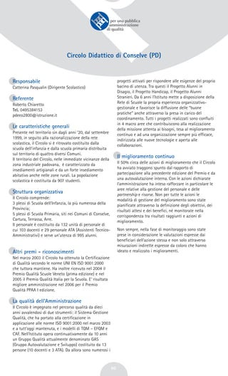 60
Circolo Didattico di Conselve (PD)
Responsabile
Catterina Pasqualin (Dirigente Scolastico)
Referente
Roberto Chiaretto
Tel. 0495384153
pdeeo2800@istruzione.it
Le caratteristiche generali
Presente nel territorio sin dagli anni ’20, dal settembre
1999, in seguito alla razionalizzazione della rete
scolastica, il Circolo si è ritrovato costituito dalla
scuola dell’infanzia e dalla scuola primaria distribuita
sul territorio di quattro diversi Comuni.
Il territorio del Circolo, nelle immediate vicinanze della
zona industriale padovana, è caratterizzato da
insediamenti artigianali e da un forte insediamento
abitativo anche nelle zone rurali. La popolazione
scolastica è costituita da 907 studenti.
Struttura organizzativa
Il Circolo comprende:
3 plessi di Scuola dell’Infanzia, la più numerosa della
Provincia;
5 plessi di Scuola Primaria, siti nei Comuni di Conselve,
Cartura, Terrassa, Arre.
Il personale è costituito da 132 unità di personale di
cui 103 docenti e 29 personale ATA (Assistenti Tecnico-
Amministrativi) e serve un’utenza di 995 alunni.
Altri premi - riconoscimenti
Nel marzo 2003 il Circolo ha ottenuto la Certificazione
di Qualità secondo le norme UNI EN ISO 9001:2000
che tuttora mantiene. Ha inoltre ricevuto nel 2004 il
Premio Qualità Scuole Veneto (prima edizione) e nel
2005 il Premio Qualità Italia per la Scuola. E’ risultata
migliore amministrazione nel 2006 per il Premio
Qualità PPAA I edizione.
La qualità dell’Amministrazione
Il Circolo è impegnato nel percorso qualità da dieci
anni avvalendosi di due strumenti: il Sistema Gestione
Qualità, che ha portato alla certificazione in
applicazione alle norme ISO 9001:2000 nel marzo 2003
e a tutt'oggi mantenuta, e i modelli di TQM – EFQM e
CAF. Nell'Istituto opera continuativamente da 10 anni
un Gruppo Qualità attualmente denominato GAS
(Gruppo Autovalutazione e Sviluppo) costituito da 13
persone (10 docenti e 3 ATA). Da allora sono numerosi i
progetti attivati per rispondere alle esigenze del proprio
bacino di utenza. Tra questi il Progetto Alunni in
Disagio, il Progetto Handicap, il Progetto Alunni
Stranieri. Da 6 anni l’Istituto mette a disposizione della
Rete di Scuole la propria esperienza organizzativo-
gestionale e favorisce la diffusione delle “buone
pratiche” anche attraverso la presa in carico del
coordinamento. Tutti i progetti realizzati sono confluiti
in 4 macro aree che contribuiscono alla realizzazione
della missione attenta ai bisogni, tesa al miglioramento
continuo e ad una organizzazione sempre più efficace,
indirizzata alle nuove tecnologie e aperta alle
collaborazioni.
Il miglioramento continuo
Il 50% circa delle azioni di miglioramento che il Circolo
ha avviato traggono spunto dal rapporto di
partecipazione alla precedente edizione del Premio e da
una autovalutazione interna. Con le azioni dichiarate
l’amministrazione ha inteso rafforzare in particolare le
aree relative alla gestione del personale e delle
partnership e risorse. Non per tutte le azioni le
modalità di gestione del miglioramento sono state
pianificate attraverso la definizione degli obiettivi, dei
risultati attesi e dei benefici, né monitorate nella
corrispondenza tra risultati raggiunti e azioni di
miglioramento.
Non sempre, nella fase di monitoraggio sono state
prese in considerazione le valutazioni espresse dai
beneficiari dell’azione stessa e non solo attraverso
misurazioni indirette espresse da coloro che hanno
ideato e realizzato i miglioramenti.
 