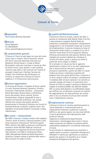 62
Comune di Trento
Responsabile
Pietro Patton (Direttore Generale)
Referente
Chiara Morandini
Tel. 0461884244
chiara_morandini@comune.trento.it
Le caratteristiche generali
Il Comune di Trento ha sede legale nel cuore del centro
storico, dove si trovano i Servizi direzionali, mentre
altri Servizi sono stati decentrati nella zona sud
(Ambiente; Attività Sociali e il Corpo di Polizia
Municipale) e nella zona nord dove si trovano gli uffici
dei Servizi tecnici. Sono, peraltro, in atto numerosi
interventi sugli edifici e sedi comunali con l’intento di
accorparli in pochi poli e facilitare l’accesso dei
cittadini. Con riferimento alla distribuzione sul
territorio, va rilevato che il Comune di Trento è
suddiviso in 12 Circoscrizioni amministrative.
Struttura organizzativa
La struttura del Comune si compone di Servizi ripartiti
in 9 aree: Direzione Generale, Economia e Territorio,
Finanziaria e Patrimoniale, Giuridico – istituzionale,
Polizia Municipale, Risorse Umane e Informatica,
Servizi alla persona, Servizi culturali, Tecnica.
Periodicamente i dirigenti responsabili di area si
ritrovano nel Comitato di Direzione, che, quando
affronta temi connessi alla qualità, prende la
denominazione di Comitato di Direzione con funzioni di
Comitato Guida per la Qualità. L’organico conta 1631
dipendenti tra personale dirigente e personale a tempo
indeterminato.
Altri premi - riconoscimenti
Nel 2005 il Comune è risultato vincitore nella categoria
“Comuni, Unioni di Comuni, Comunità montane e altre
forme associative intercomunali” del Premio qualità
PPAA I edizione. Nel 2006 ha ottenuto la certificazione
secondo le norme ISO 9001:2000 per l’attività di
progettazione ed erogazione del servizio educativo di
nido d’infanzia e nel 2007 la certificazione Ohsas
18001 (Occupational Health and Safety Assessment
Series) per il proprio sistema di gestione della salute e
della sicurezza nei luoghi di lavoro.
La qualità dell’Amministrazione
Il Comune di Trento ha avviato, a partire dal 2001, il
percorso di introduzione della Qualità Totale. A tal fine
è stato promosso il progetto Qualità Totale per
trasformare in profondità consuetudini, comportamenti,
atteggiamenti e stili orientandoli sempre più al servizio
del cittadino/utente. Il percorso intrapreso ha tempi di
realizzazione medio-lunghi e si compone di un mix di
interventi molto diversi al fine di garantire efficacia,
efficienza ed economicità nella gestione dell’Ente. Sono
molteplici gli strumenti adottati per individuare le
criticità ed incidere, quindi, in positivo sul livello di
qualità dei servizi erogati ai cittadini.
Se in principio si è vissuta una fase di approccio
sperimentale al sistema, che ne ha visto l’applicazione
solo in alcune strutture comunali e secondo un
principio di volontarietà, a partire dal 2003 si è voluto
rendere più estesa e sistematica la gestione del
progetto. Sono stati quindi definiti linee e strumenti di
un vero e proprio sistema che prende in considerazione
il complesso delle strutture comunali e ne consente un
razionale sviluppo nel tempo. È in quest’ottica che il
Comune di Trento ha avviato il percorso di adozione del
modello di Eccellenza EFQM e dal 2005 del modello
CAF. La cultura della Qualità si sta diffondendo sempre
più nell’Ente, con un’attenzione crescente nei confronti
del raggiungimento, nei tempi prefissati, dei risultati
attesi e con una tensione di tutti gli attori coinvolti
verso il miglioramento continuo.
Il miglioramento continuo
Il Comune di Trento ha investito significativamente le
risorse disponibili su numerosissime azioni di
miglioramento finalizzate a qualificare le politiche
dell’Ente e, per questa ragione, non sono state definite,
in fase di pianificazione del miglioramento, delle
priorità di indirizzo.
L’approccio al miglioramento (pianificazione,
realizzazione e monitoraggio) dovrà essere in futuro
meglio strutturato ed integrato con processi definiti,
responsabilità complessive e una ottimale attribuzione
di risorse.
Tra gli interventi di miglioramento più consistenti si
segnala quello sui processi riconducibile all’esigenza di
diffondere in maniera più significativa un sistema di
gestione per processi e di procedere ad un riesame
complessivo dell’approccio alla gestione.
 