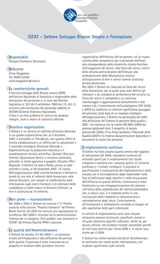 ISTAT – Settore
Sviluppo
Risorse Umane e Formazione
63
Responsabile
Olimpio Cianfarani (Direttore)
Referente
Silvio Stoppoloni
Tel. 0646732565
silvio.stoppoloni@istat.it
Le caratteristiche generali
Il Servizio Sviluppo delle Risorse umane (SDR)
dell’Istituto Nazionale di Statistica è responsabile della
formazione del personale e, ai sensi del Decreto
legislativo n. 322 del 6 settembre 1989 (art.15, lett. i),
concorre alla formazione del personale addetto al
SISTAN (Sistema Statistico Nazionale).
L’Istat è un ente pubblico di ricerca che produce
indagini, studi e analisi di statistica ufficiale.
Struttura organizzativa
Il Settore è un servizio di staff alla Direzione Generale,
in un quadro organizzativo che, al 5 dicembre
2007, è articolato in: Presidenza, con quattro Uffici di
diretta collaborazione e un Ufficio per la valutazione e
il controllo strategico; Direzione Generale e
Dipartimento per la produzione statistica e il
coordinamento tecnico scientifico; Quindici Direzioni
Centrali; Quarantuno Servizi o strutture assimilate,
articolati in Unità operative e progetti; Diciotto Uffici
Regionali. Il Settore ha sede a Roma, presso la sede
centrale e conta, al 20 novembre 2007, 14 risorse.
Nell’organizzazione delle attività formative il Settore si
avvale di una rete di referenti della formazione nelle
diverse Direzioni, con compiti di trasferimento delle
informazioni sugli eventi formativi e di selezione delle
candidature a livello macro di Direzioni Centrali. La
rete è costituita da 19 referenti.
Altri premi - riconoscimenti
Nel 2004 e 2005 il Settore ha ricevuto il 3° Premio
assoluto nella sezione “Processi formativi” del Premio
Basile mentre nel 2007 ha ricevuto una segnalazione di
eccellenza. Nel 2006 è rientrato tra le amministrazioni
finaliste per la categoria “Enti pubblici non economici e
CCIAA” del Premio Qualità PPAA I edizione.
La qualità dell’Amministrazione
Il Settore ha avviato, fin dal 2000-1, un processo
mirato all’introduzione e alla diffusione dei principi
della qualità. Il processo è stato innescato da un
progetto di revisione delle procedure tecnico-
organizzative dell’Istituto che ha portato: ad un nuovo
sistema delle competenze per il personale dell’Istat;
alla consapevolezza delle dinamiche cliente-fornitore
nell’erogazione dei servizi; alla Carta dei servizi interni
delle attività amministrative dell’Istituto; alla
predisposizione della Manualistica relativa
all’acquisizione di beni e servizi tramite trattativa
privata decentrata.
Nel 2005 il Settore ha rilasciato la Carta dei servizi
della formazione, per la quale sono stati definiti gli
indicatori e gli standard di performance del servizio. La
Carta dei servizi è sottoposta a un continuo
monitoraggio e aggiornamento (attualmente è alla
release 4.4). L’investimento nell’autodiagnosi CAF (2005
e 2007) ha costituito un ulteriore significativo passaggio
del percorso. Sulla base di un impegno strategico
dell’organizzazione, il Settore ha partecipato dal 2005
alla definizione del Sistema di gestione della qualità –
SGQ – (in coerenza con la norma ISO 9001:2000) dei
processi gestionali Istat. Il progetto, di durata
pluriennale (2005-7) ha finora prodotto il Manuale della
Qualità (2007) e la relativa documentazione (procedure e
documenti di analisi dei processi).
Il miglioramento continuo
Il Settore ha fatto proprio quanto emerso dal rapporto
di valutazione del 2006, traendone numerosi ed
articolati spunti per il miglioramento che risulta
integrato e coerente con i processi gestiti, le iniziative
promosse e i risultati conseguiti. Il processo di
pianificazione e realizzazione del miglioramento è stato
avviato con il coinvolgimento degli stakeholder nella
fase di definizione degli obiettivi e nella misurazione
dell’efficacia di quanto definito. L’attenzione è stata
focalizzata su una reingegnerizzazione dei processi
nell’ottica della soddisfazione dei clienti/stakeholders
che, in alcuni casi, si è tradotta anche in una
rivisitazione delle modalità di comunicazione e
coinvolgimento degli stessi. L’orientamento
all’innovazione è strettamente correlato ai bisogni ed
alle aspettative delle parti interessate
Le attività di miglioramento sono state attuate
attraverso processi strutturati, pianificati, avviati e
misurati attraverso specifici indicatori, anche se, per
alcune attività, non esistono risultati consolidati perché
gli esiti sono previsti per l’anno 2008 e, in alcuni casi,
anche per il 2009.
Il Settore ha inoltre avviato attività di benchlearnig e
di confronto con realtà anche internazionali, con
ricadute significative sulle attività.
ISTAT - Settore Sviluppo Risorse Umane e Formazione
 