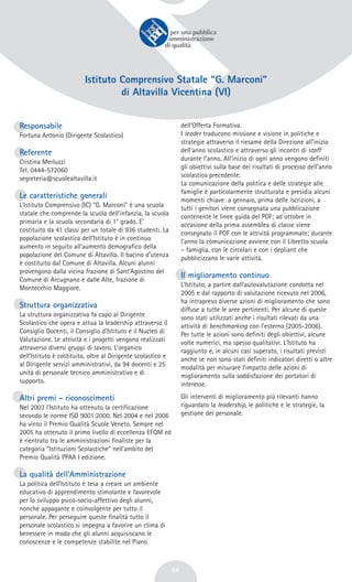 64
Istituto Comprensivo Statale “G. Marconi”
di Altavilla Vicentina (VI)
Responsabile
Fortuna Antonio (Dirigente Scolastico)
Referente
Cristina Merluzzi
Tel. 0444-572060
segreteria@scuolealtavilla.it
Le caratteristiche generali
L’Istituto Comprensivo (IC) “G. Marconi” è una scuola
statale che comprende la scuola dell’infanzia, la scuola
primaria e la scuola secondaria di 1° grado. E’
costituito da 41 classi per un totale di 936 studenti. La
popolazione scolastica dell’Istituto è in continuo
aumento in seguito all’aumento demografico della
popolazione del Comune di Altavilla. Il bacino d’utenza
è costituito dal Comune di Altavilla. Alcuni alunni
provengono dalla vicina frazione di Sant’Agostino del
Comune di Arcugnano e dalle Alte, frazione di
Montecchio Maggiore.
Struttura organizzativa
La struttura organizzativa fa capo al Dirigente
Scolastico che opera e attua la leadership attraverso il
Consiglio Docenti, il Consiglio d’Istituto e il Nucleo di
Valutazione. Le attività e i progetti vengono realizzati
attraverso diversi gruppi di lavoro. L’organico
dell’Istituto è costituito, oltre al Dirigente scolastico e
al Dirigente servizi amministrativi, da 94 docenti e 25
unità di personale tecnico amministrativo e di
supporto.
Altri premi - riconoscimenti
Nel 2003 l’Istituto ha ottenuto la certificazione
secondo le norme ISO 9001:2000. Nel 2004 e nel 2006
ha vinto il Premio Qualità Scuole Veneto. Sempre nel
2005 ha ottenuto il primo livello di eccellenza EFQM ed
è rientrato tra le amministrazioni finaliste per la
categoria “Istituzioni Scolastiche” nell’ambito del
Premio Qualità PPAA I edizione.
La qualità dell’Amministrazione
La politica dell’Istituto è tesa a creare un ambiente
educativo di apprendimento stimolante e favorevole
per lo sviluppo psico-socio-affettivo degli alunni,
nonché appagante e coinvolgente per tutto il
personale. Per perseguire queste finalità tutto il
personale scolastico si impegna a favorire un clima di
benessere in modo che gli alunni acquisiscano le
conoscenze e le competenze stabilite nel Piano
dell’Offerta Formativa.
I leader traducono missione e visione in politiche e
strategie attraverso il riesame della Direzione all’inizio
dell’anno scolastico e attraverso gli incontri di staff
durante l’anno. All’inizio di ogni anno vengono definiti
gli obiettivi sulla base dei risultati di processo dell’anno
scolastico precedente.
La comunicazione della politica e delle strategie alle
famiglie è particolarmente strutturata e presidia alcuni
momenti chiave: a gennaio, prima delle iscrizioni, a
tutti i genitori viene consegnata una pubblicazione
contenente le linee guida del POF; ad ottobre in
occasione della prima assemblea di classe viene
consegnato il POF con le attività programmate; durante
l’anno la comunicazione avviene con il Libretto scuola
– famiglia, con le circolari e con i depliant che
pubblicizzano le varie attività.
Il miglioramento continuo
L’Istituto, a partire dall’autovalutazione condotta nel
2005 e dal rapporto di valutazione ricevuto nel 2006,
ha intrapreso diverse azioni di miglioramento che sono
diffuse a tutte le aree pertinenti. Per alcune di queste
sono stati utilizzati anche i risultati rilevati da una
attività di benchmarking con l’esterno (2005-2006).
Per tutte le azioni sono definiti degli obiettivi, alcune
volte numerici, ma spesso qualitativi. L’Istituto ha
raggiunto e, in alcuni casi superato, i risultati previsti
anche se non sono stati definiti indicatori diretti o altre
modalità per misurare l’impatto delle azioni di
miglioramento sulla soddisfazione dei portatori di
interesse.
Gli interventi di miglioramento più rilevanti hanno
riguardato la leadership, le politiche e le strategie, la
gestione del personale.
 