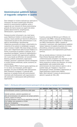 Amministrazioni pubbliche italiane
al traguardo: competere in qualità
Sono molteplici le iniziative realizzate per valorizzare le
innovazioni che hanno caratterizzato nell'ultimo
decennio le amministrazioni pubbliche, anche a
supporto dei vari interventi di riforma amministrativa
generale che hanno toccato vari aspetti del settore
pubblico (decentramento, semplificazione,
liberalizzazioni, e-government, ecc.).
Promosse da attori istituzionali e non, tutte hanno
avuto l'obiettivo di mettere in vetrina esperienze di
successo e buone pratiche per favorirne la diffusione e
l'acquisizione da parte di altre amministrazioni in una
logica di benchmarking e benchlearning.
L'esperienza accumulata nel tempo in quest'ambito ha
consentito di far evolvere le metodologie e proporre
nuove iniziative e modelli. Allo stesso tempo, ad alcuni
attori come il Dipartimento della Funzione Pubblica e il
Formez, ha permesso di guardare e analizzare, da un
osservatorio privilegiato, i processi di miglioramento e
innovazione innestati nelle organizzazioni pubbliche
che si sono trovate ad affrontare, nel corso dell'ultimo
decennio, profondi cambiamenti, organizzativi,
strategici, gestionali e soprattutto culturali conseguenti
al mutato contesto ambientale, sociale, economico ed
amministrativo.
Il Premio Qualità PPAA è frutto di questa esperienza, ed
è in se stesso una innovazione, perché segna il
passaggio, non privo di difficoltà, dalla valorizzazione
delle innovazioni di progetto e in generale delle
esperienze, al sostegno diretto alle amministrazioni
incentrato sulla focalizzazione sulle organizzazioni e
alla valutazione e valorizzazione delle performance
organizzative.
Il premio, promosso dal Ministro per le Riforme e le
Innovazioni nelle PPAA e realizzato dal Dipartimento
della Funzione Pubblica e dal Formez in collaborazione
con CNCU, Confindustria e APQI, si propone di
riconoscere e valorizzare nelle organizzazioni pubbliche
italiane l'adozione di modalità di gestione che mirano
all'eccellenza, attraverso la pratica sistematica
dell'autovalutazione e del miglioramento pianificato e
continuo.
Alla sua seconda edizione, è rientrato nel più ampio
Piano d'Azione Nazionale 2007-2010 “Per
un'Amministrazione di Qualità” e ha registrato un tale
successo in termini di partecipazione che i numeri
hanno consentito di avviare una riflessione, nel tempo
approfondibile, sulle caratteristiche delle
amministrazioni che hanno deciso di aderire e che in
qualche modo, per l'impegno e i requisiti di
partecipazione richiesti, dovrebbero rappresentare un
target qualificato o quanto meno sfidante.
Dalla I alla II edizione il numero di amministrazioni
aderenti è passato da 190 a 293.
Tabella 1 - Distribuzione delle amministrazioni partecipanti nelle due edizioni per tipologia di amministrazione
7
 