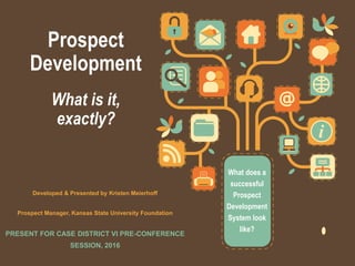 Prospect
Development
What is it,
exactly?
What does a
successful
Prospect
Development
System look
like?
Developed & Presented by Kristen Meierhoff
Prospect Manager, Kansas State University Foundation
PRESENT FOR CASE DISTRICT VI PRE-CONFERENCE
SESSION, 2016
 