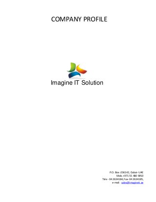 COMPANY PROFILE
Imagine IT Solution
P.O. Box -236142, Dubai- UAE
Mob. +971 55 480 9950
Tele - 04 2634184, Fax- 04 2634185,
e-mail: sales@imagineit.ae
 