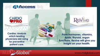 www.mdglobal.com
From hormones, vitamins,
lipids, thyroid, organ
functions, Revive will give you
insight on your health.
Cardiac Analysis
which leading
physicians are using
for preventive
patient care.
 