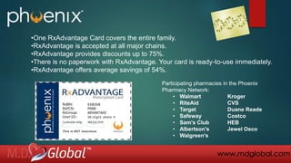 Participating pharmacies in the Phoenix
Pharmacy Network:
• Walmart Kroger
• RiteAid CVS
• Target Duane Reade
• Safeway Costco
• Sam's Club HEB
• Albertson's Jewel Osco
• Walgreen's
•One RxAdvantage Card covers the entire family.
•RxAdvantage is accepted at all major chains.
•RxAdvantage provides discounts up to 75%.
•There is no paperwork with RxAdvantage. Your card is ready-to-use immediately.
•RxAdvantage offers average savings of 54%.
www.mdglobal.com
 