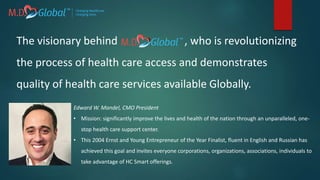 Edward W. Mandel, CMO President
• Mission: significantly improve the lives and health of the nation through an unparalleled, one-
stop health care support center.
• This 2004 Ernst and Young Entrepreneur of the Year Finalist, fluent in English and Russian has
achieved this goal and invites everyone corporations, organizations, associations, individuals to
take advantage of HC Smart offerings.
The visionary behind , who is revolutionizing
the process of health care access and demonstrates
quality of health care services available Globally.
 